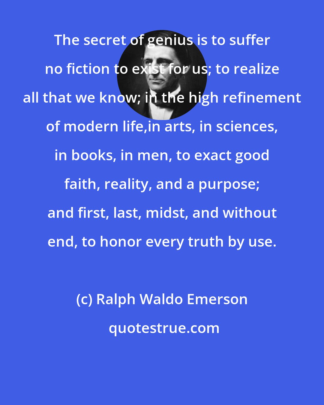 Ralph Waldo Emerson: The secret of genius is to suffer no fiction to exist for us; to realize all that we know; in the high refinement of modern life,in arts, in sciences, in books, in men, to exact good faith, reality, and a purpose; and first, last, midst, and without end, to honor every truth by use.