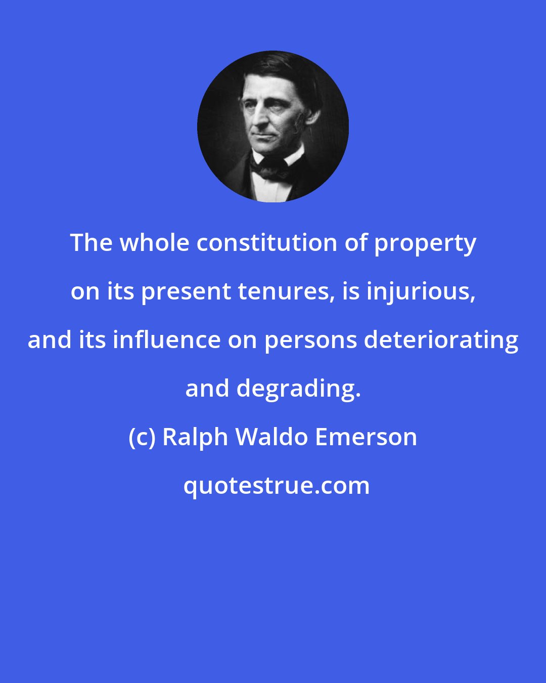 Ralph Waldo Emerson: The whole constitution of property on its present tenures, is injurious, and its influence on persons deteriorating and degrading.
