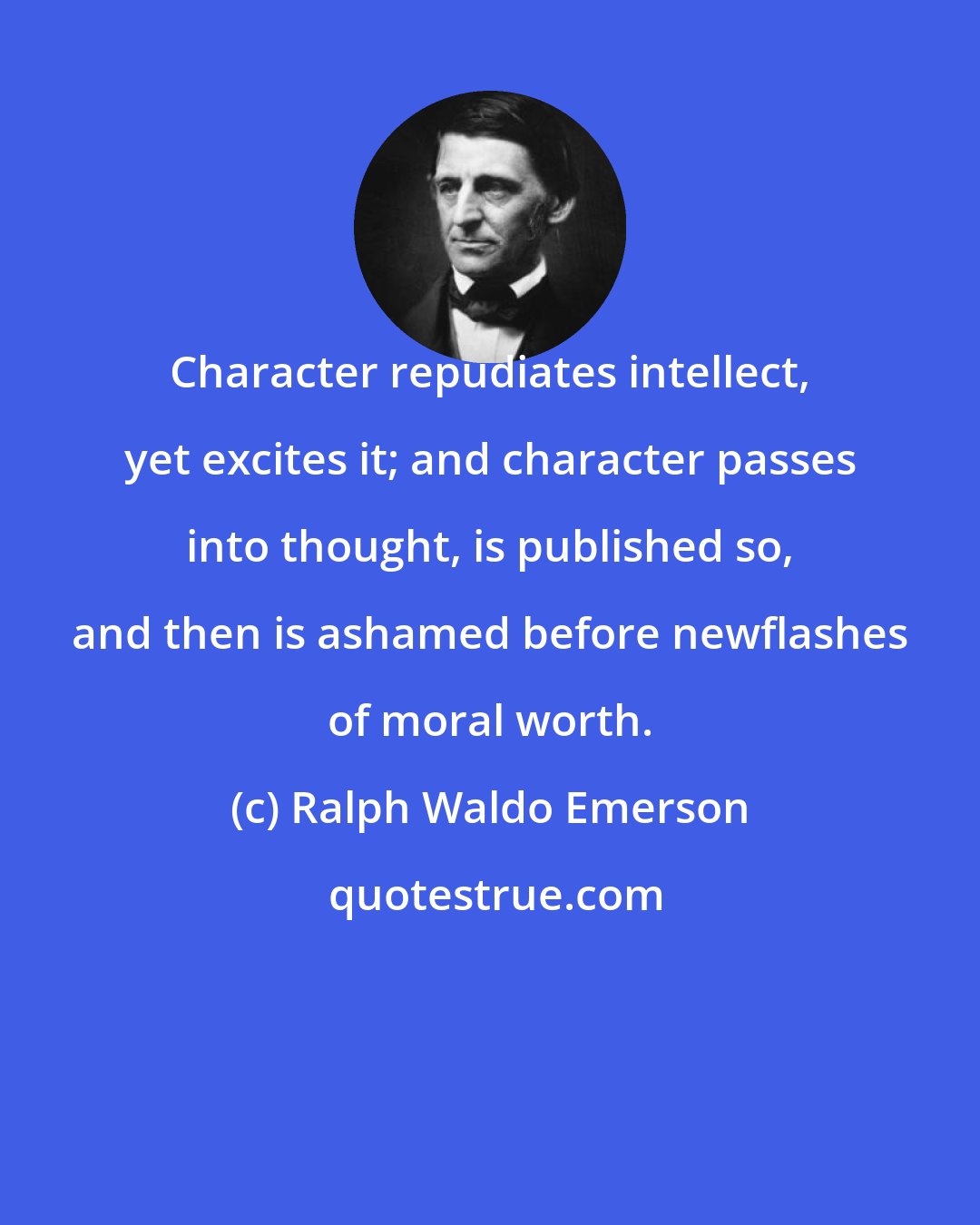 Ralph Waldo Emerson: Character repudiates intellect, yet excites it; and character passes into thought, is published so, and then is ashamed before newflashes of moral worth.