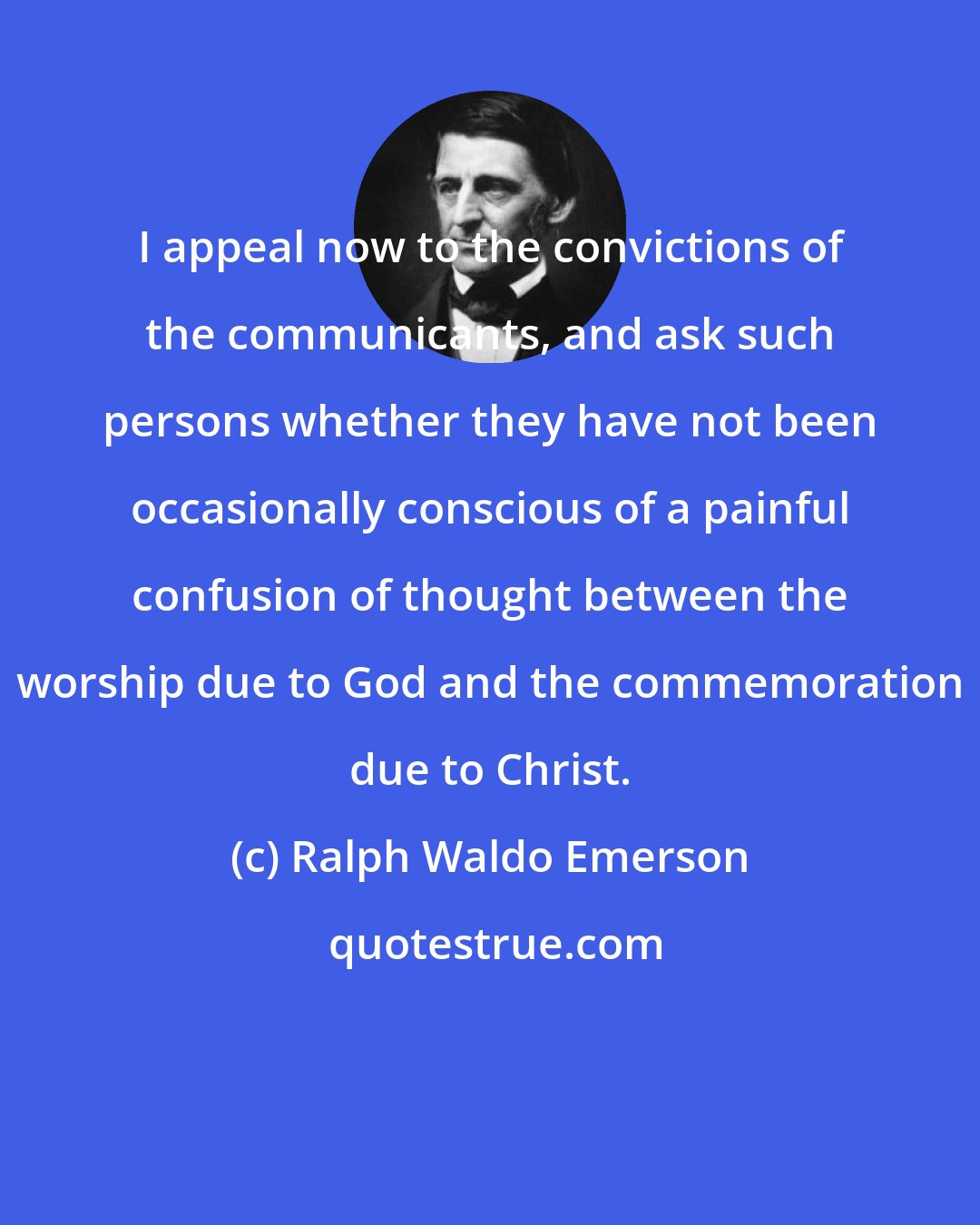 Ralph Waldo Emerson: I appeal now to the convictions of the communicants, and ask such persons whether they have not been occasionally conscious of a painful confusion of thought between the worship due to God and the commemoration due to Christ.