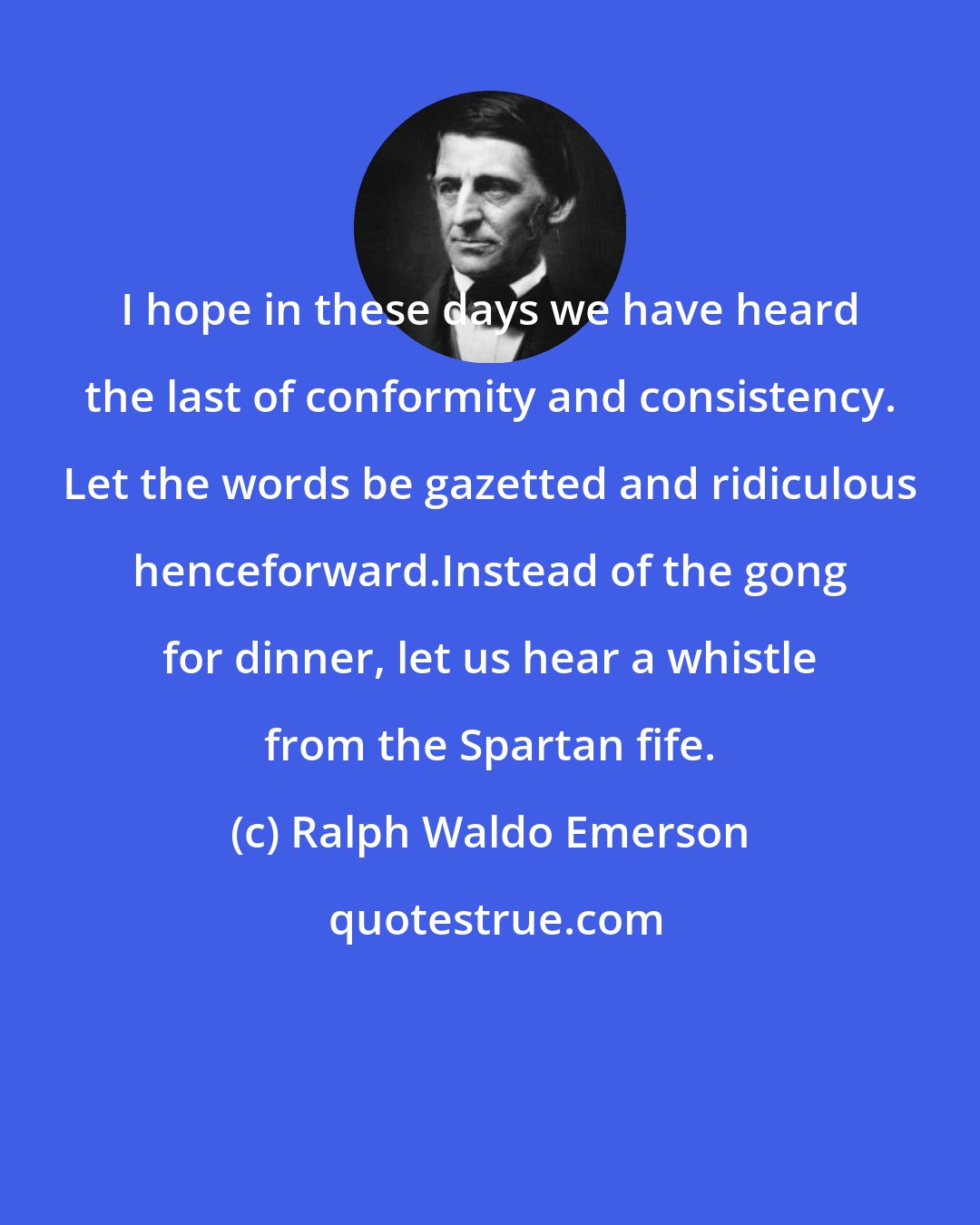 Ralph Waldo Emerson: I hope in these days we have heard the last of conformity and consistency. Let the words be gazetted and ridiculous henceforward.Instead of the gong for dinner, let us hear a whistle from the Spartan fife.