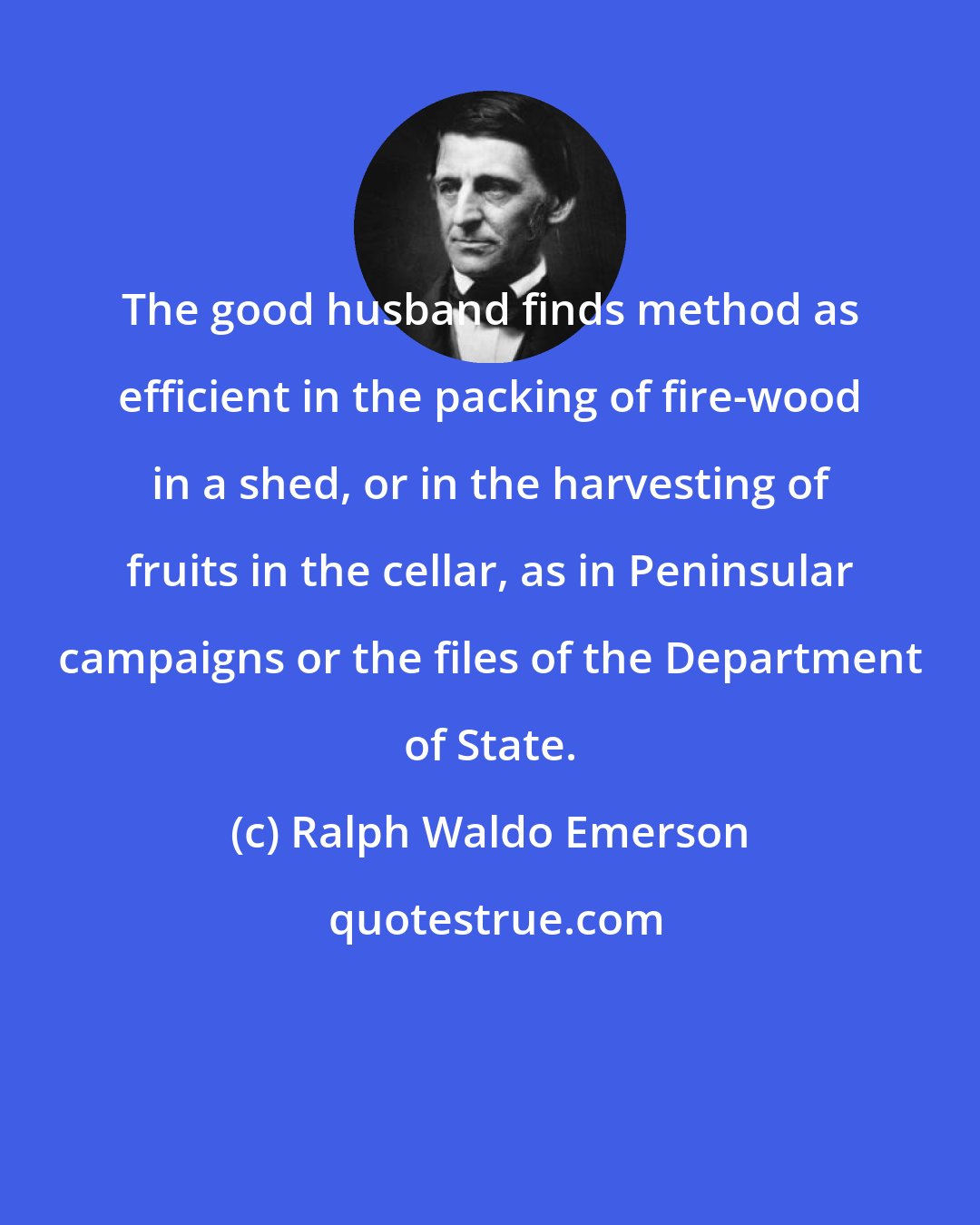 Ralph Waldo Emerson: The good husband finds method as efficient in the packing of fire-wood in a shed, or in the harvesting of fruits in the cellar, as in Peninsular campaigns or the files of the Department of State.