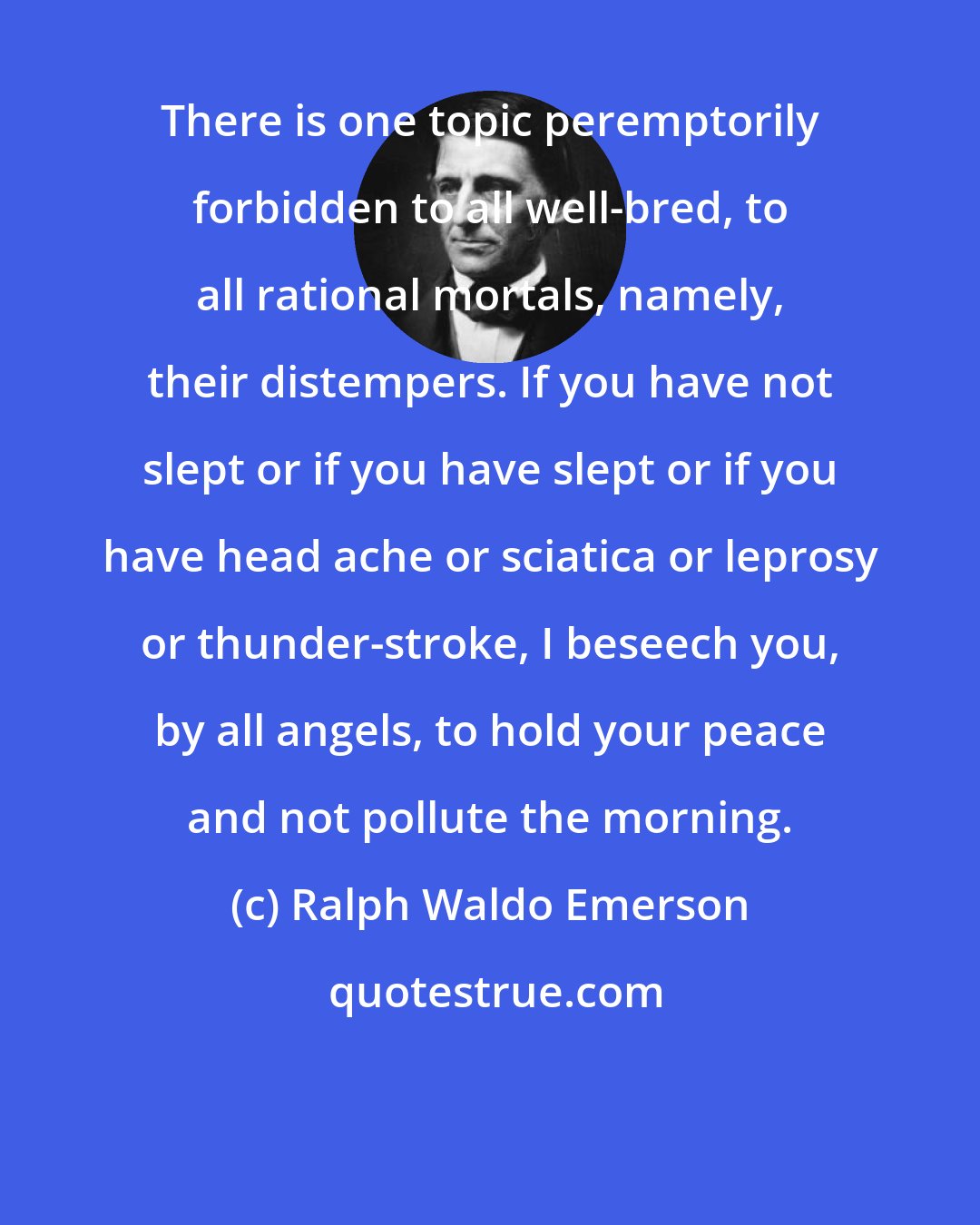 Ralph Waldo Emerson: There is one topic peremptorily forbidden to all well-bred, to all rational mortals, namely, their distempers. If you have not slept or if you have slept or if you have head ache or sciatica or leprosy or thunder-stroke, I beseech you, by all angels, to hold your peace and not pollute the morning.