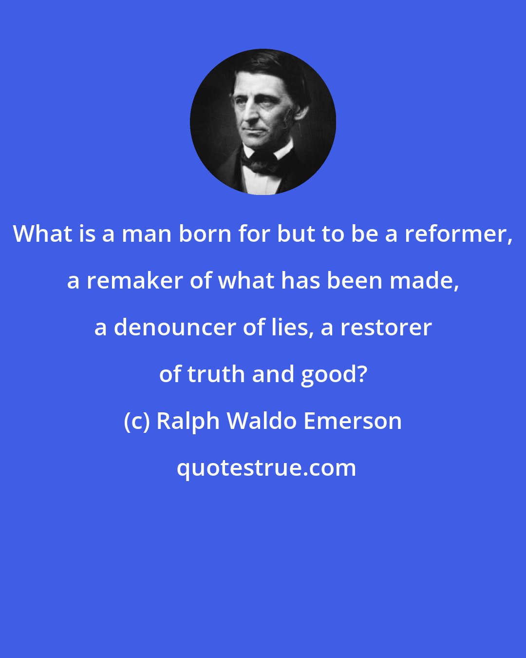 Ralph Waldo Emerson: What is a man born for but to be a reformer, a remaker of what has been made, a denouncer of lies, a restorer of truth and good?
