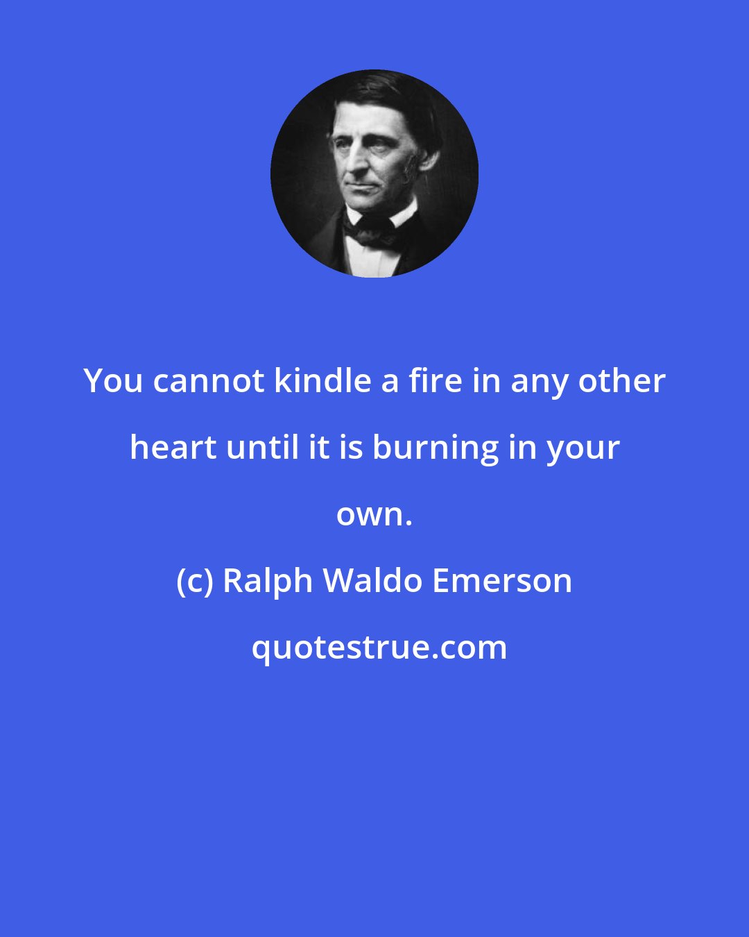 Ralph Waldo Emerson: You cannot kindle a fire in any other heart until it is burning in your own.