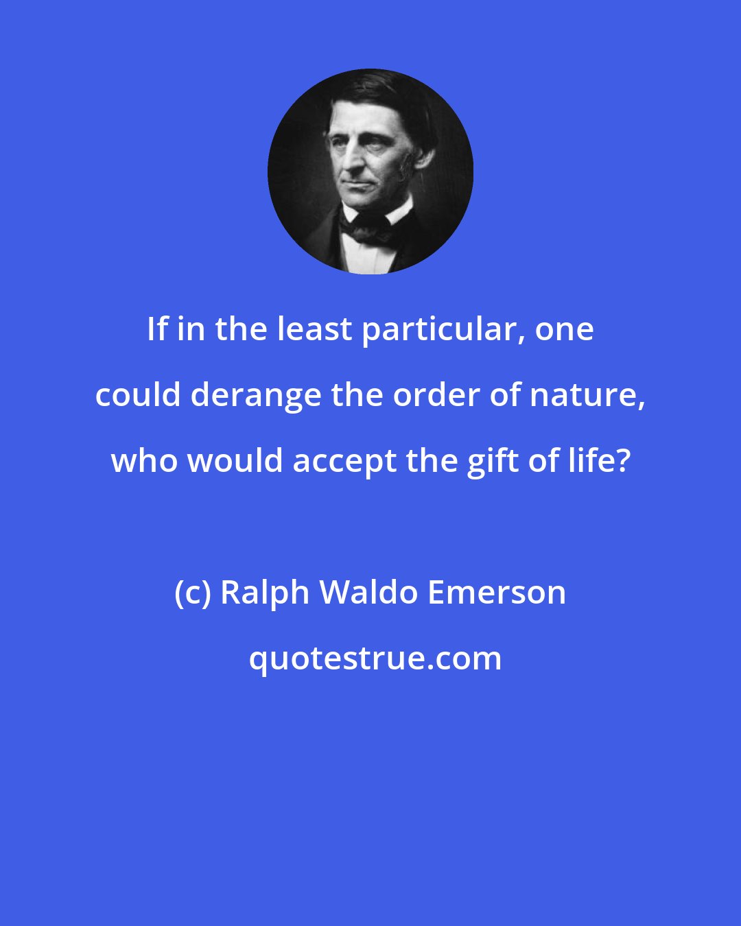 Ralph Waldo Emerson: If in the least particular, one could derange the order of nature, who would accept the gift of life?