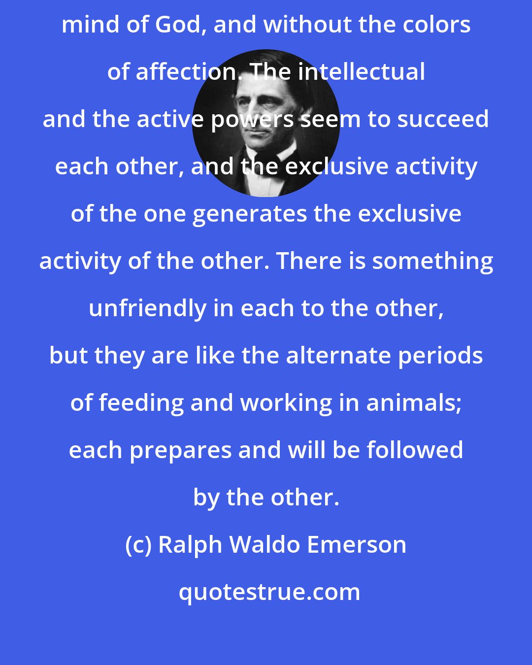 Ralph Waldo Emerson: The intellect searches out the Absolute order of things as they stand in the mind of God, and without the colors of affection. The intellectual and the active powers seem to succeed each other, and the exclusive activity of the one generates the exclusive activity of the other. There is something unfriendly in each to the other, but they are like the alternate periods of feeding and working in animals; each prepares and will be followed by the other.