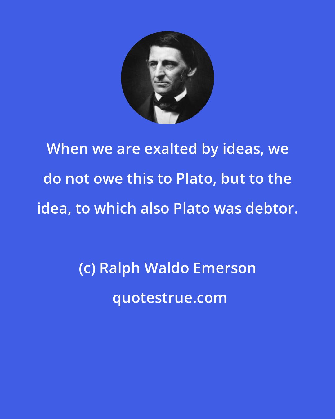 Ralph Waldo Emerson: When we are exalted by ideas, we do not owe this to Plato, but to the idea, to which also Plato was debtor.