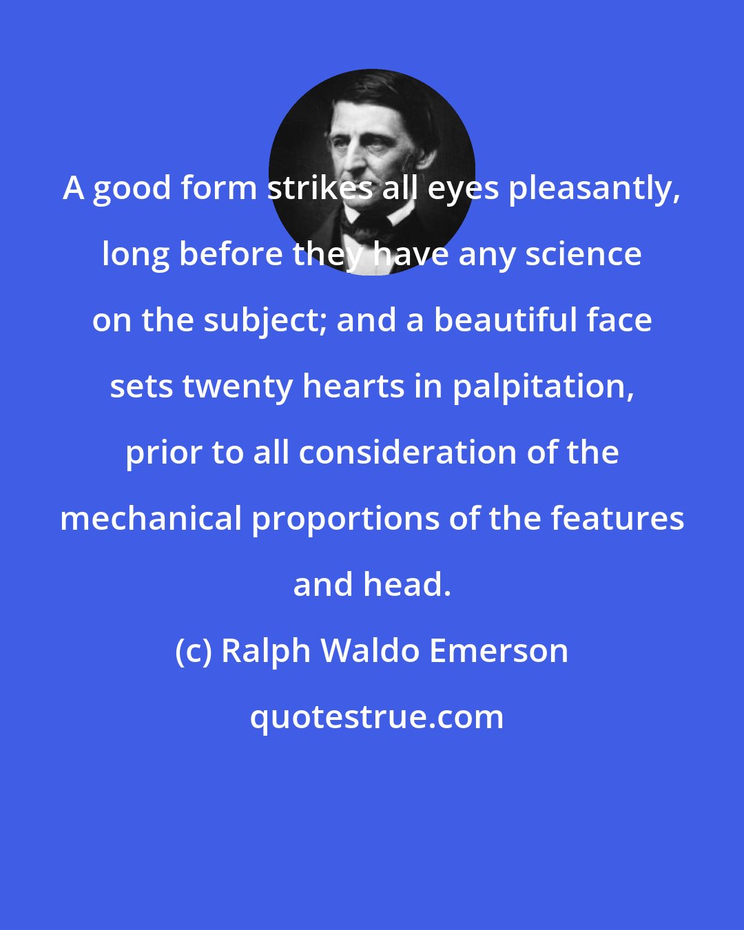 Ralph Waldo Emerson: A good form strikes all eyes pleasantly, long before they have any science on the subject; and a beautiful face sets twenty hearts in palpitation, prior to all consideration of the mechanical proportions of the features and head.