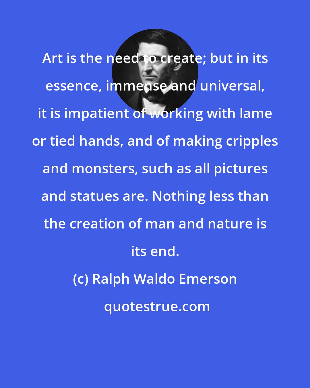 Ralph Waldo Emerson: Art is the need to create; but in its essence, immense and universal, it is impatient of working with lame or tied hands, and of making cripples and monsters, such as all pictures and statues are. Nothing less than the creation of man and nature is its end.