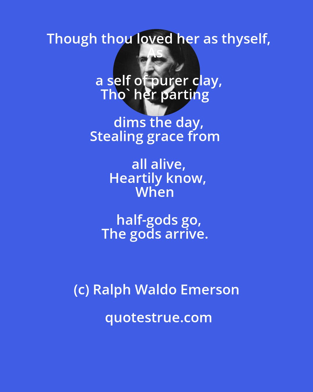 Ralph Waldo Emerson: Though thou loved her as thyself,
As a self of purer clay,
Tho' her parting dims the day,
Stealing grace from all alive,
Heartily know,
When half-gods go,
The gods arrive.