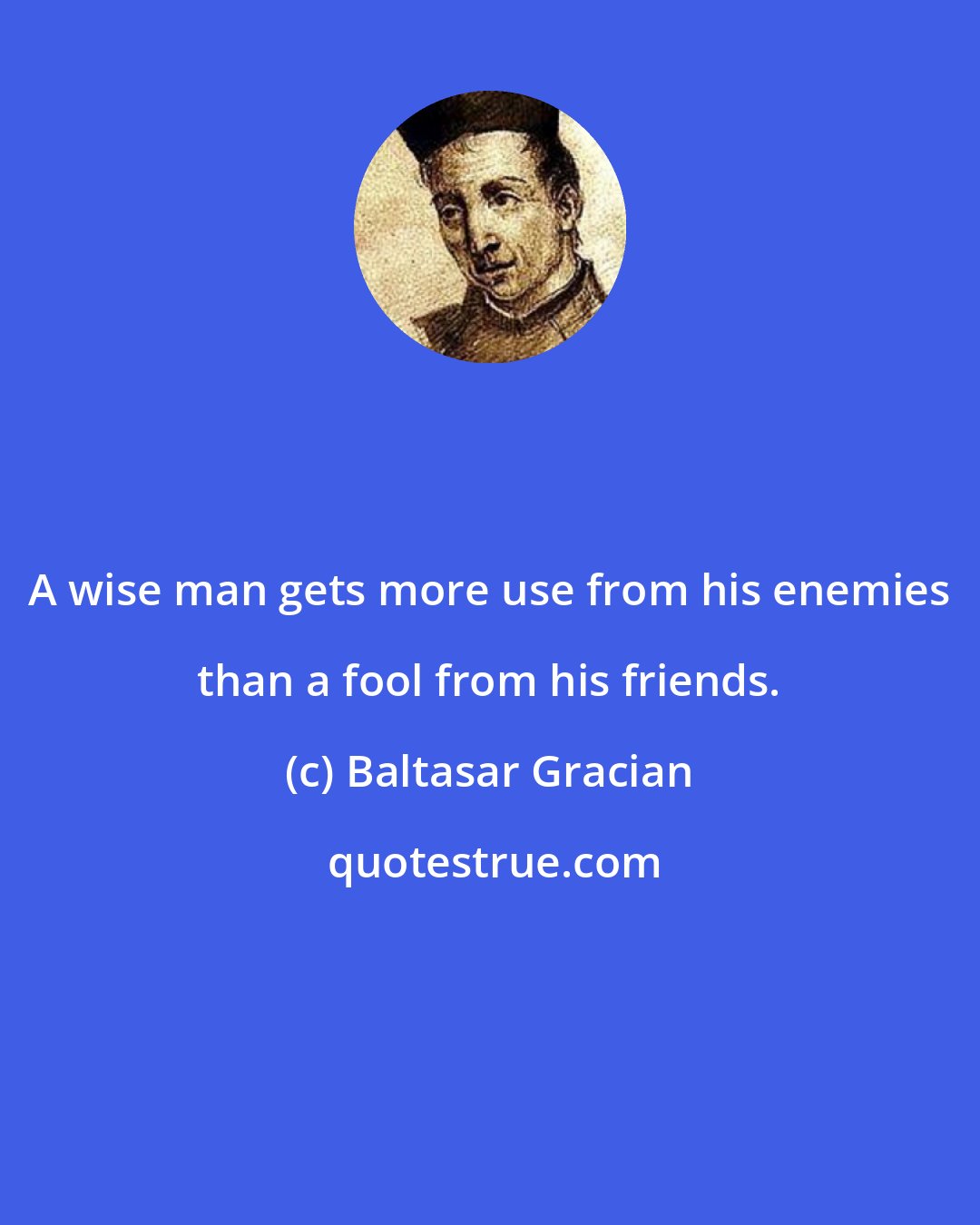 Baltasar Gracian: A wise man gets more use from his enemies than a fool from his friends.
