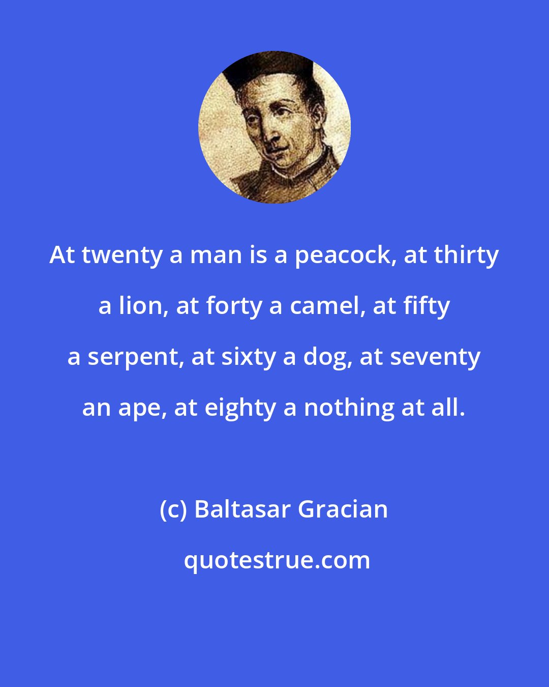 Baltasar Gracian: At twenty a man is a peacock, at thirty a lion, at forty a camel, at fifty a serpent, at sixty a dog, at seventy an ape, at eighty a nothing at all.