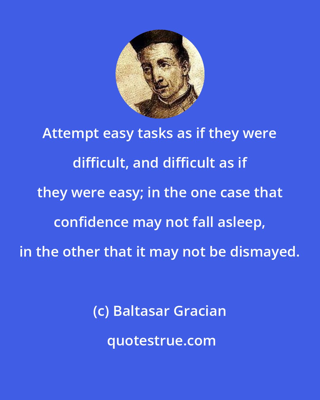 Baltasar Gracian: Attempt easy tasks as if they were difficult, and difficult as if they were easy; in the one case that confidence may not fall asleep, in the other that it may not be dismayed.