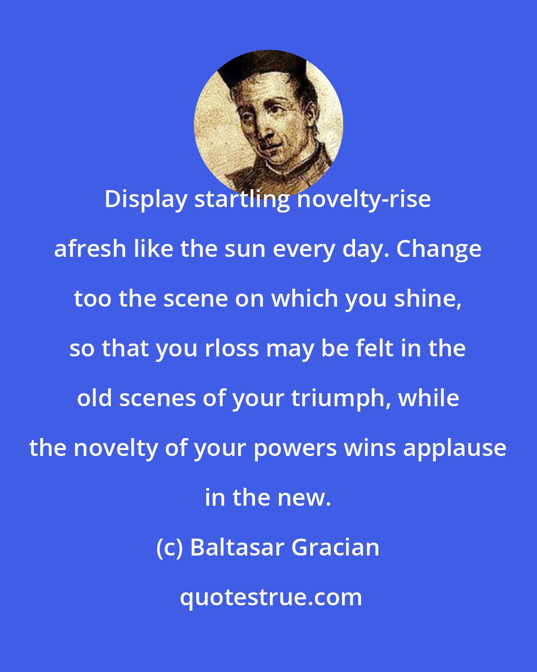 Baltasar Gracian: Display startling novelty-rise afresh like the sun every day. Change too the scene on which you shine, so that you rloss may be felt in the old scenes of your triumph, while the novelty of your powers wins applause in the new.