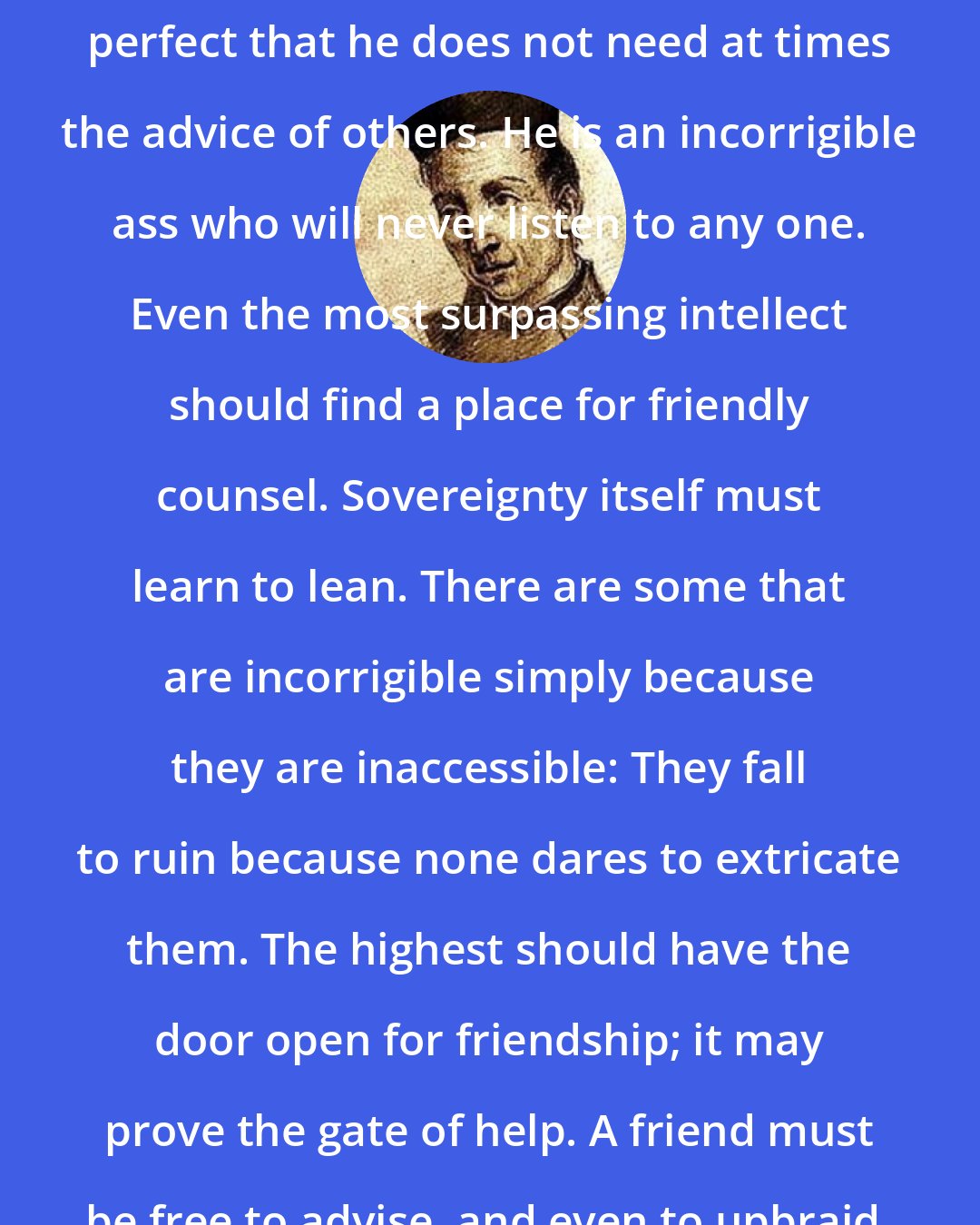 Baltasar Gracian: Do not be inaccessible. None is so perfect that he does not need at times the advice of others. He is an incorrigible ass who will never listen to any one. Even the most surpassing intellect should find a place for friendly counsel. Sovereignty itself must learn to lean. There are some that are incorrigible simply because they are inaccessible: They fall to ruin because none dares to extricate them. The highest should have the door open for friendship; it may prove the gate of help. A friend must be free to advise, and even to upbraid, without feeling embarrassed.