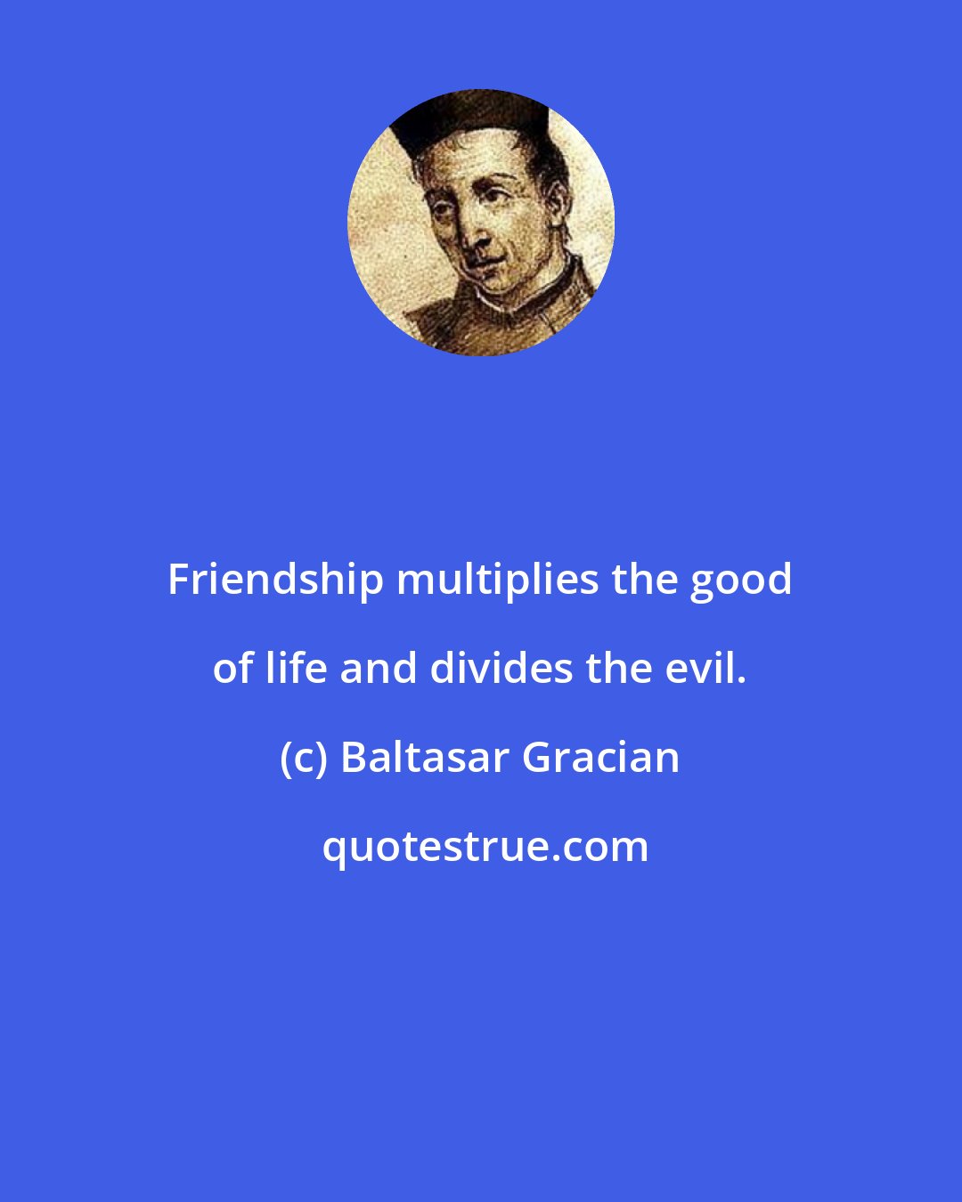 Baltasar Gracian: Friendship multiplies the good of life and divides the evil.