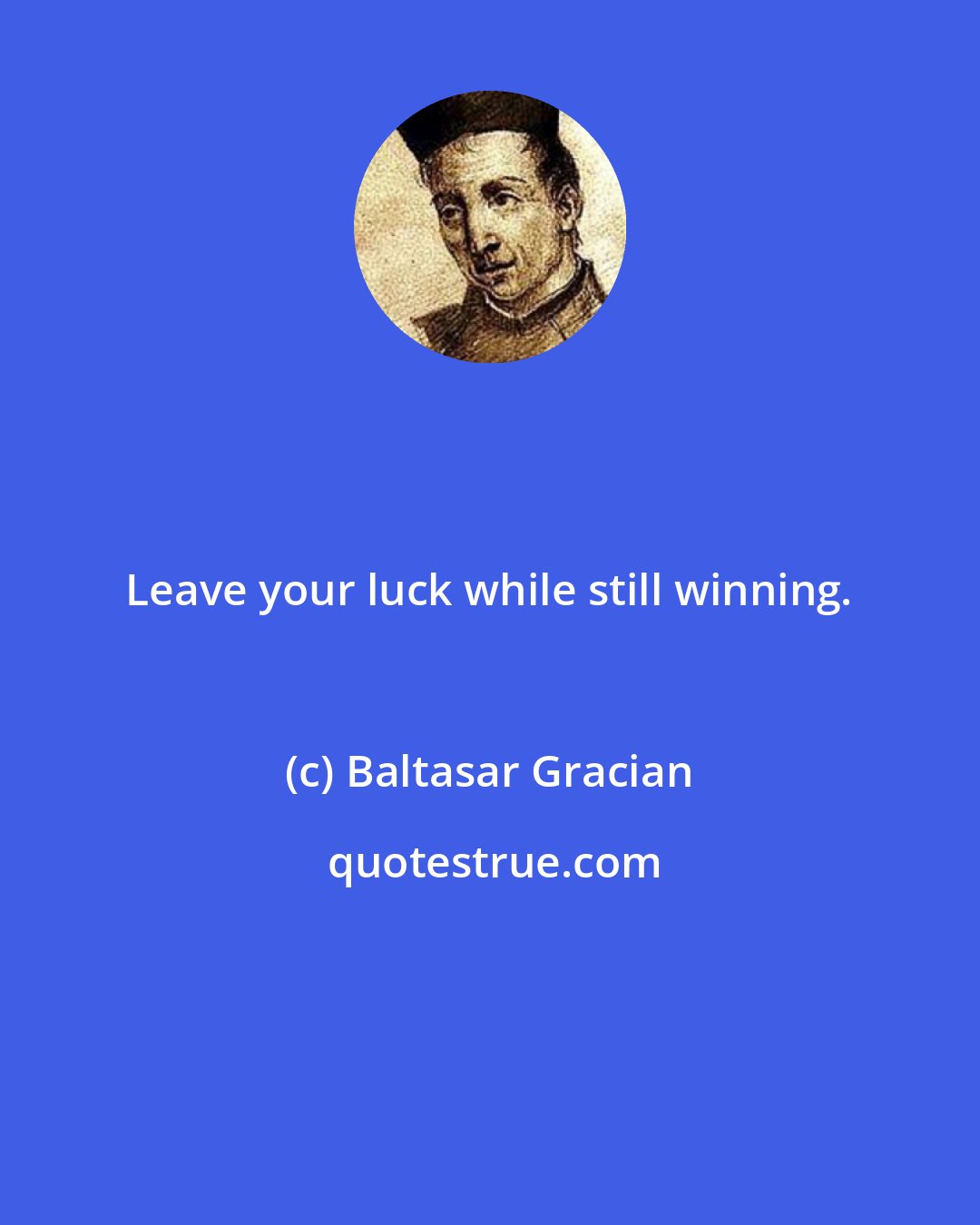 Baltasar Gracian: Leave your luck while still winning.