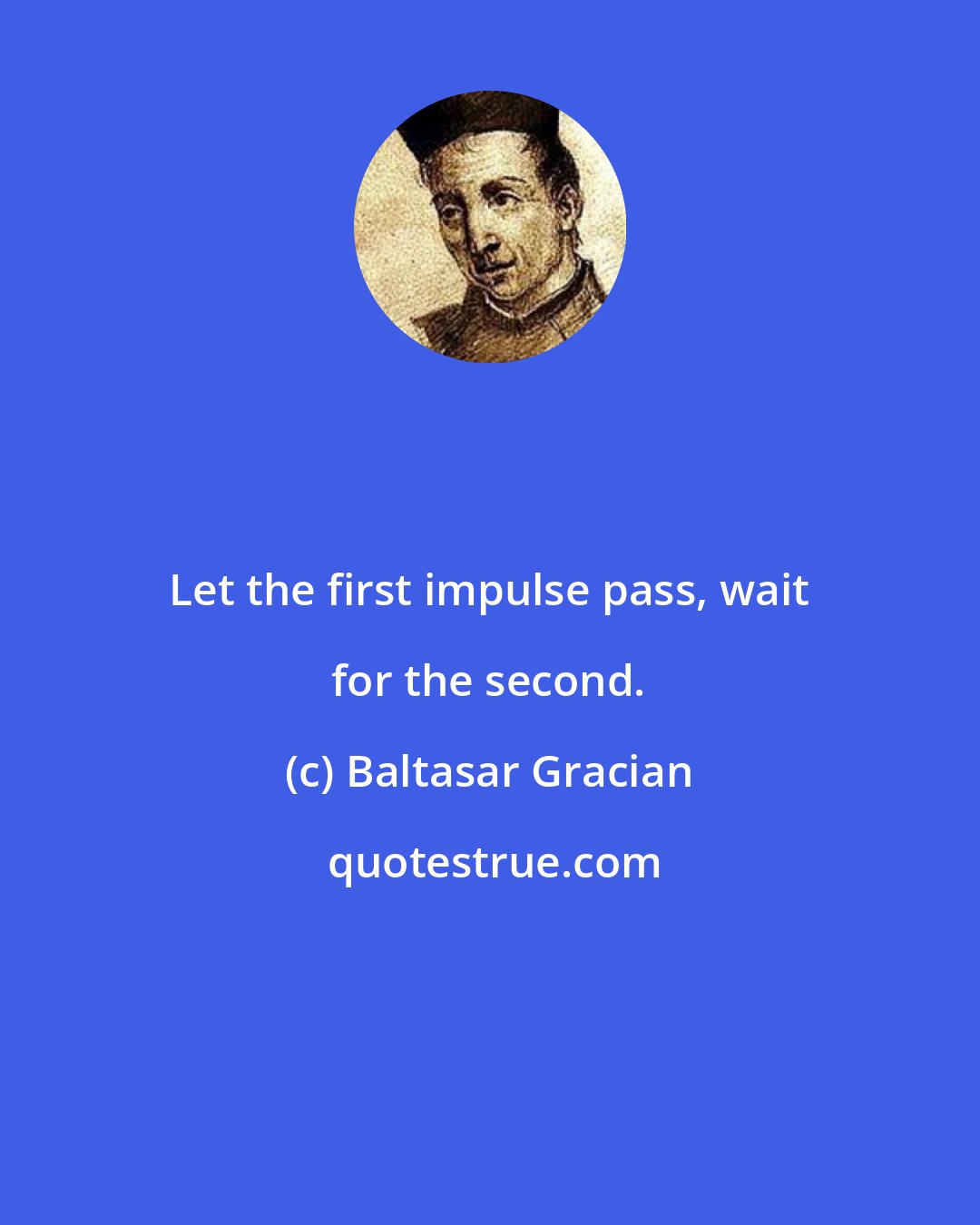 Baltasar Gracian: Let the first impulse pass, wait for the second.