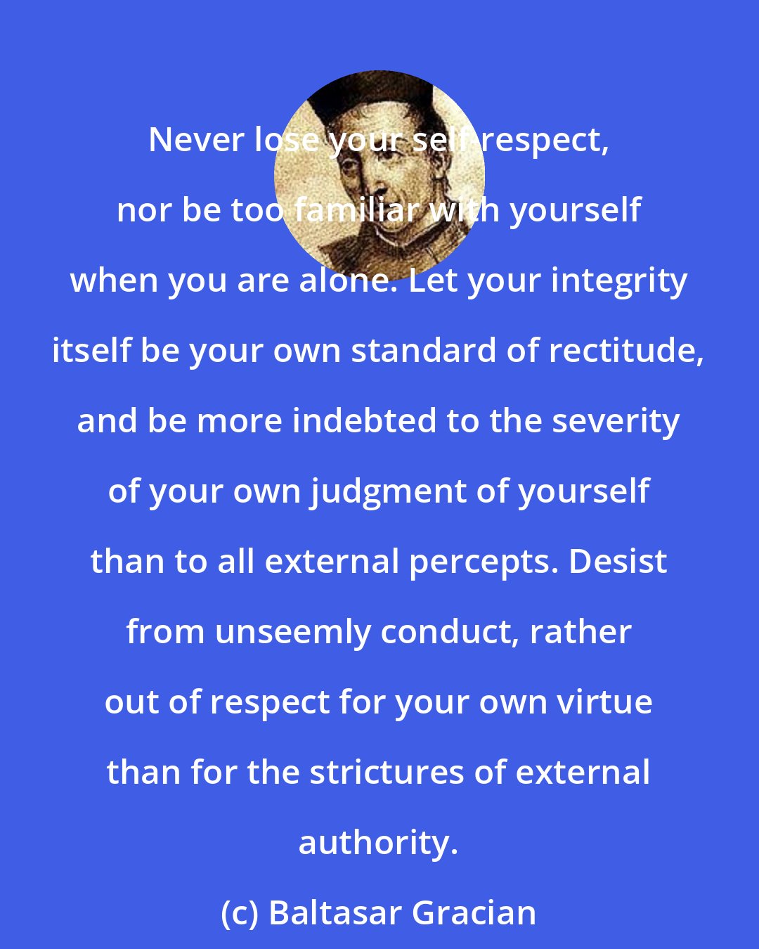 Baltasar Gracian: Never lose your self-respect, nor be too familiar with yourself when you are alone. Let your integrity itself be your own standard of rectitude, and be more indebted to the severity of your own judgment of yourself than to all external percepts. Desist from unseemly conduct, rather out of respect for your own virtue than for the strictures of external authority.