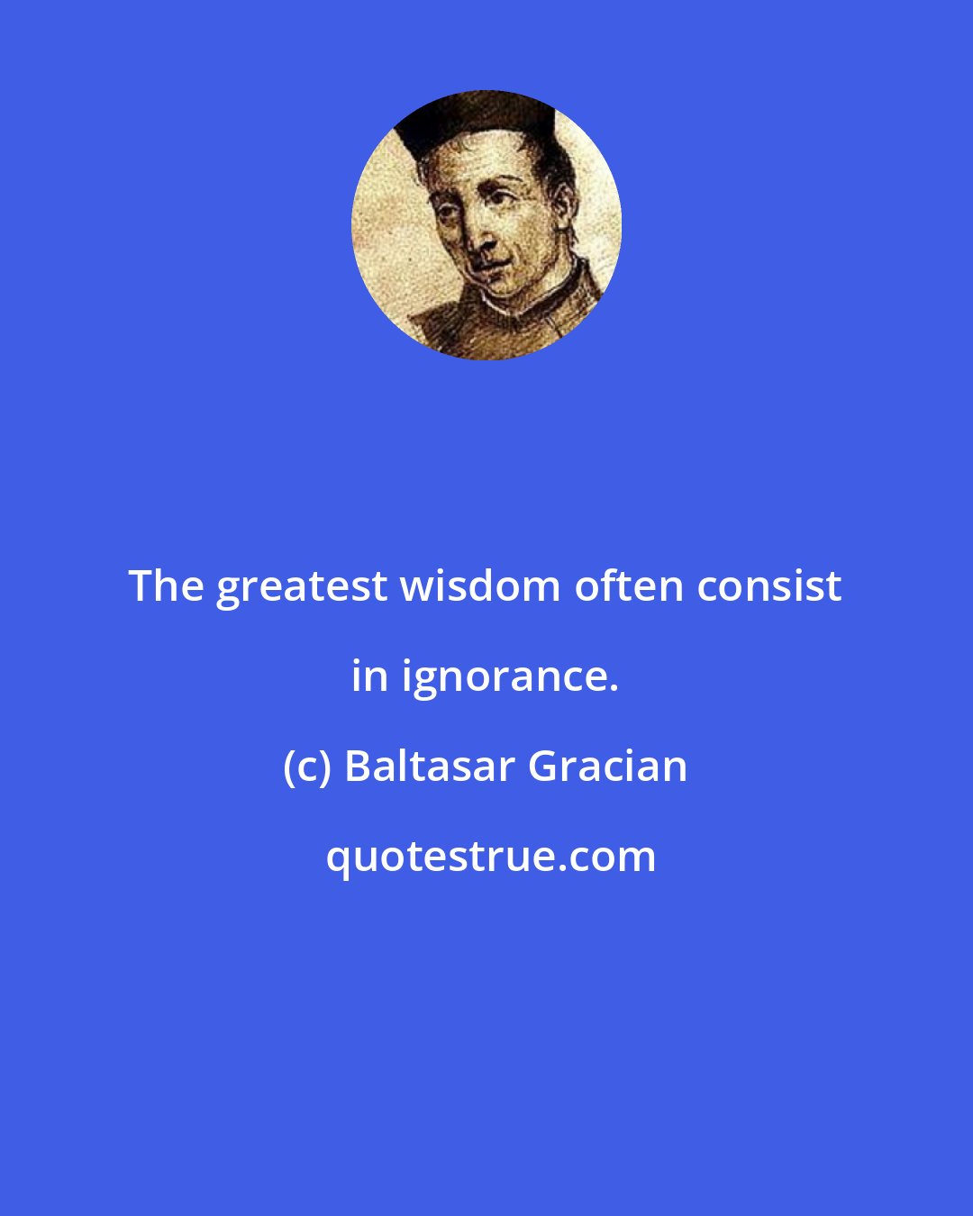 Baltasar Gracian: The greatest wisdom often consist in ignorance.