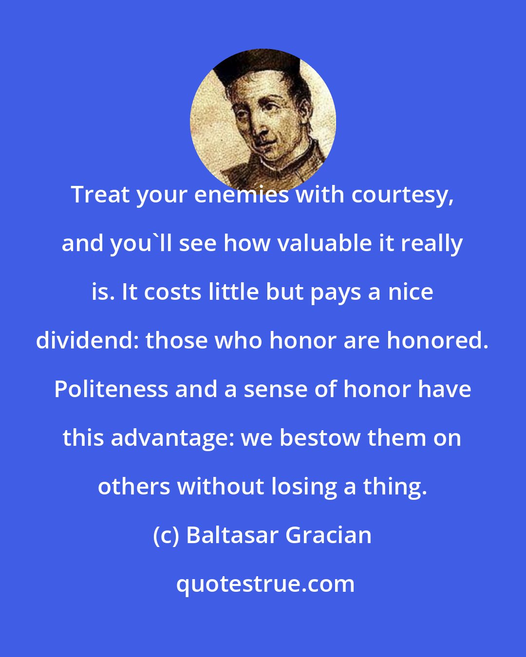 Baltasar Gracian: Treat your enemies with courtesy, and you'll see how valuable it really is. It costs little but pays a nice dividend: those who honor are honored. Politeness and a sense of honor have this advantage: we bestow them on others without losing a thing.