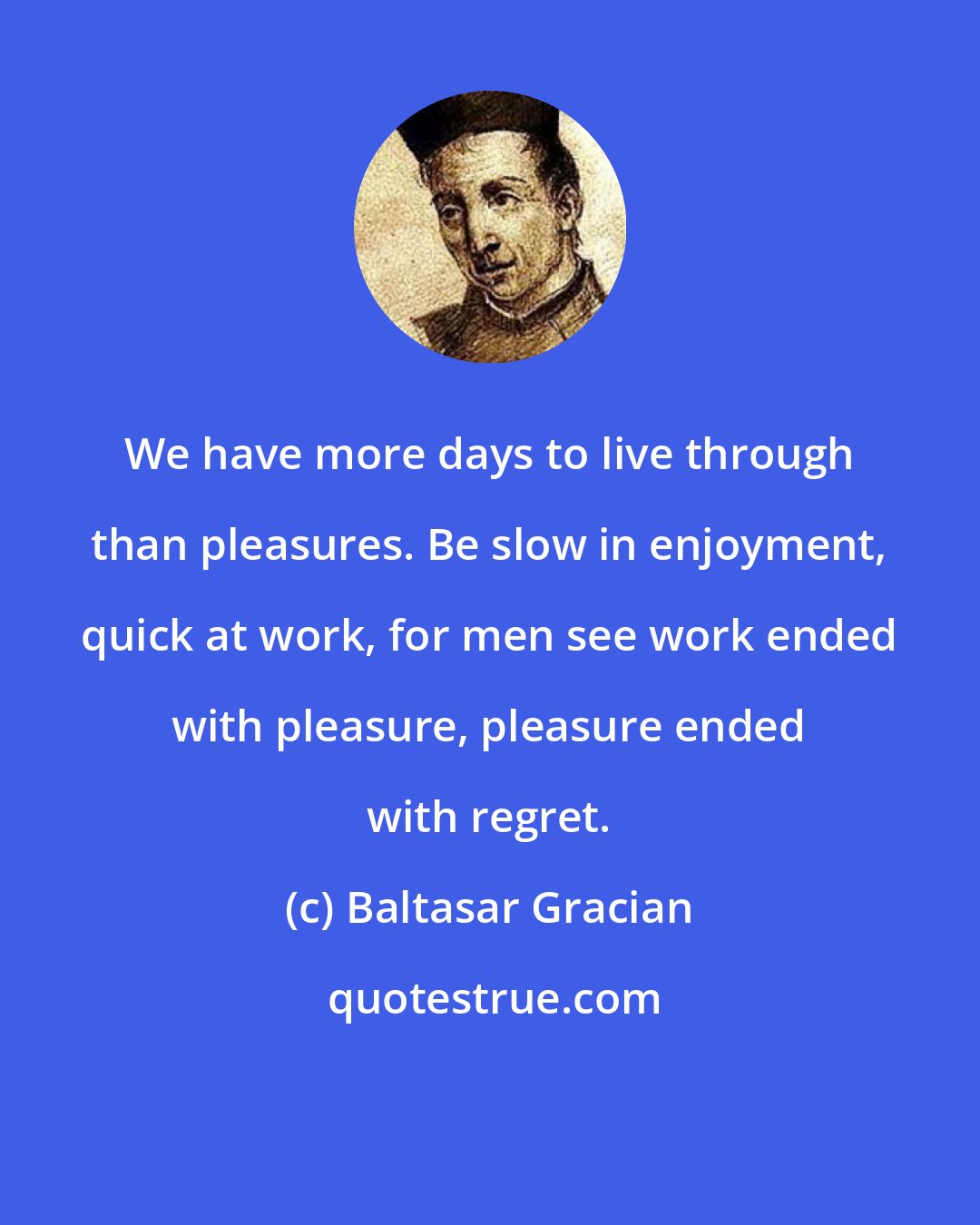 Baltasar Gracian: We have more days to live through than pleasures. Be slow in enjoyment, quick at work, for men see work ended with pleasure, pleasure ended with regret.