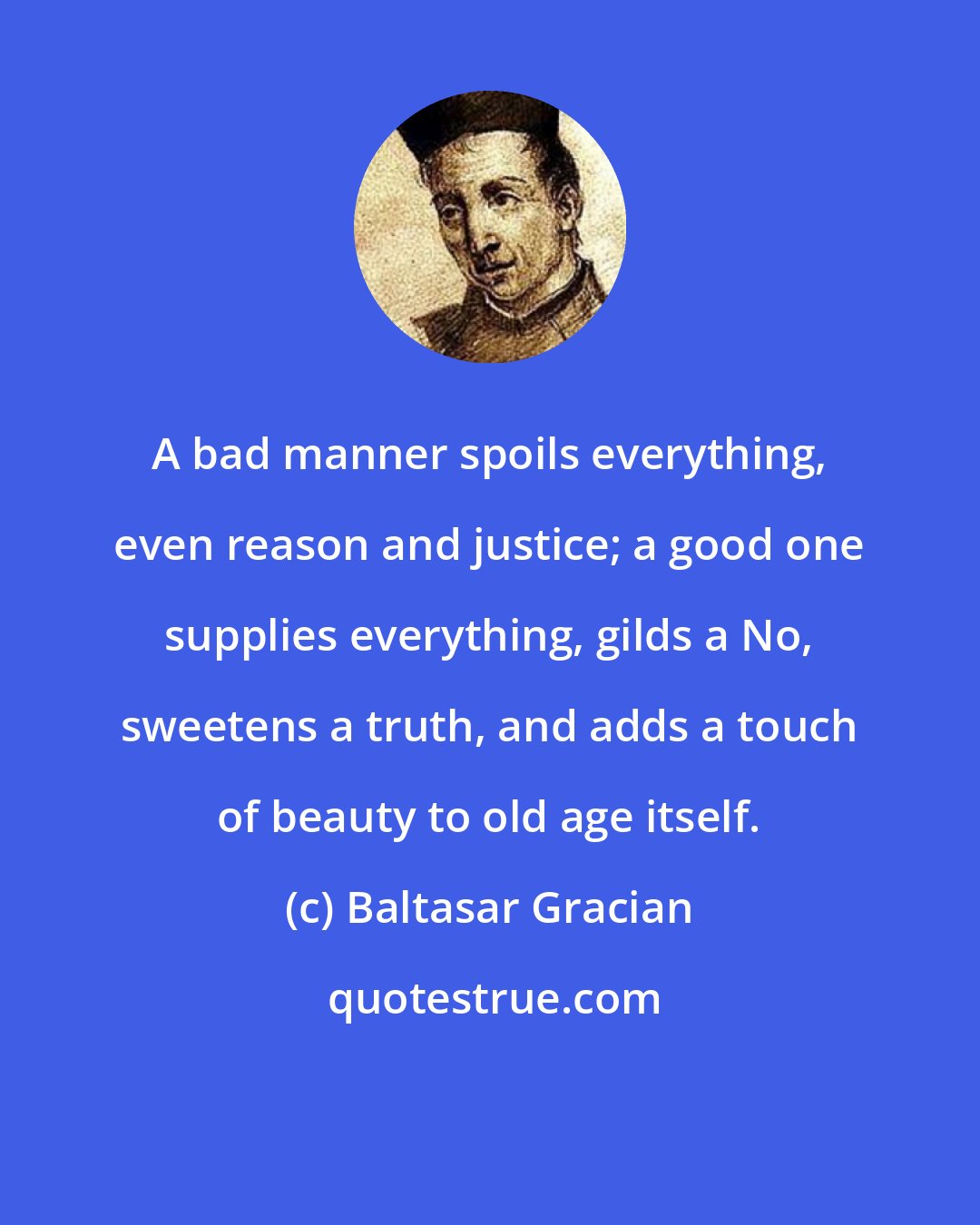 Baltasar Gracian: A bad manner spoils everything, even reason and justice; a good one supplies everything, gilds a No, sweetens a truth, and adds a touch of beauty to old age itself.