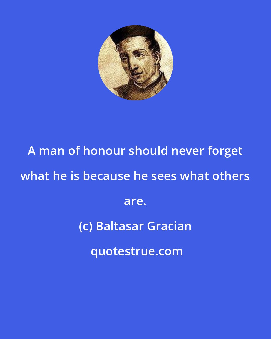 Baltasar Gracian: A man of honour should never forget what he is because he sees what others are.