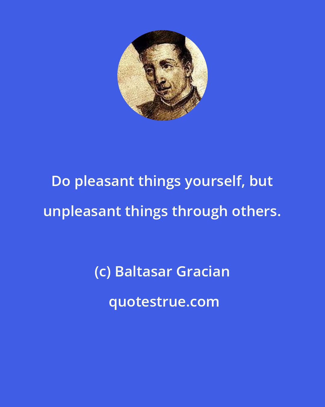 Baltasar Gracian: Do pleasant things yourself, but unpleasant things through others.