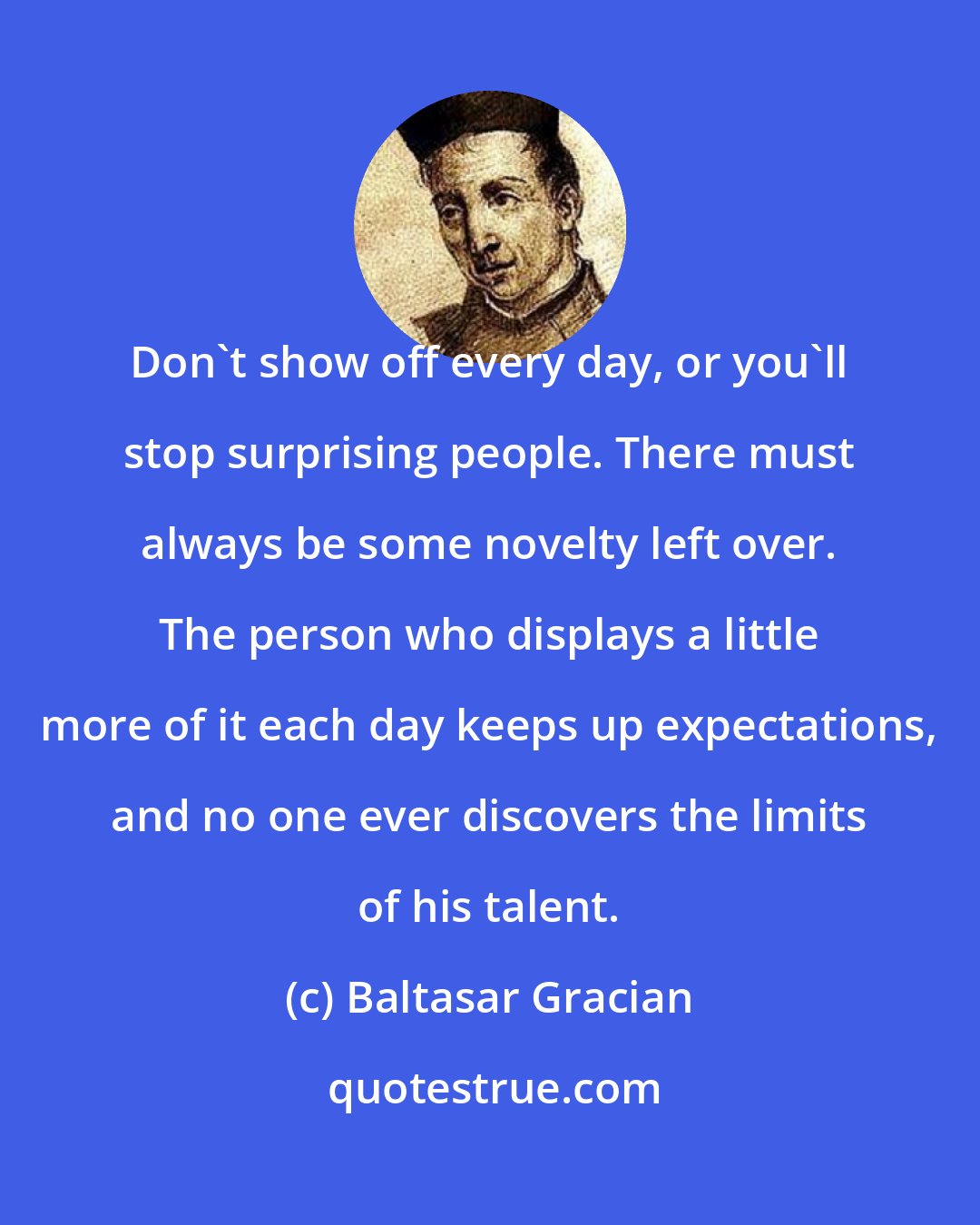 Baltasar Gracian: Don't show off every day, or you'll stop surprising people. There must always be some novelty left over. The person who displays a little more of it each day keeps up expectations, and no one ever discovers the limits of his talent.