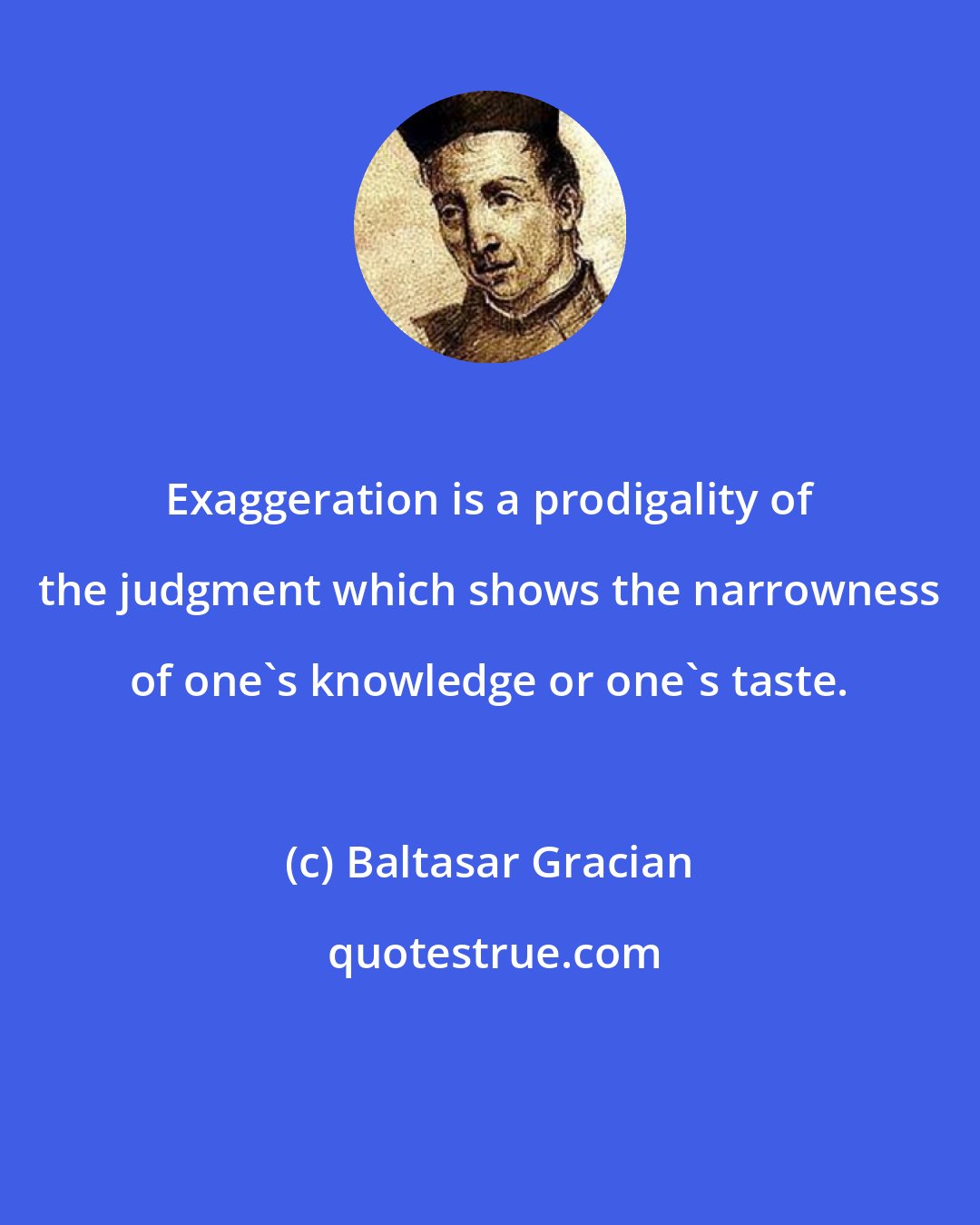 Baltasar Gracian: Exaggeration is a prodigality of the judgment which shows the narrowness of one's knowledge or one's taste.