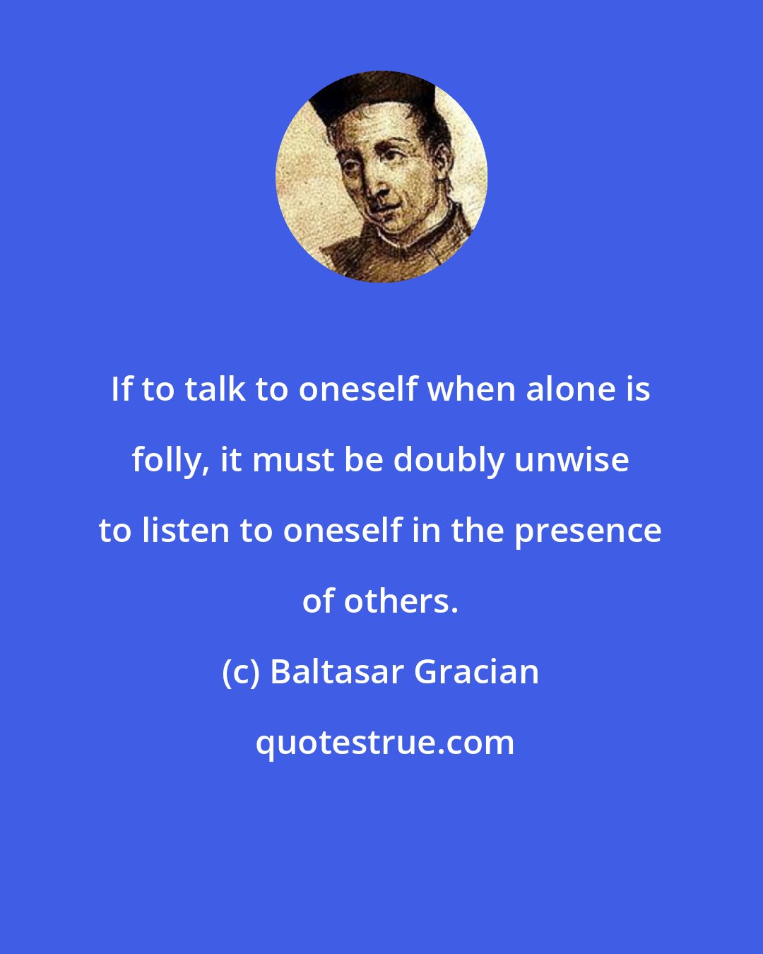 Baltasar Gracian: If to talk to oneself when alone is folly, it must be doubly unwise to listen to oneself in the presence of others.