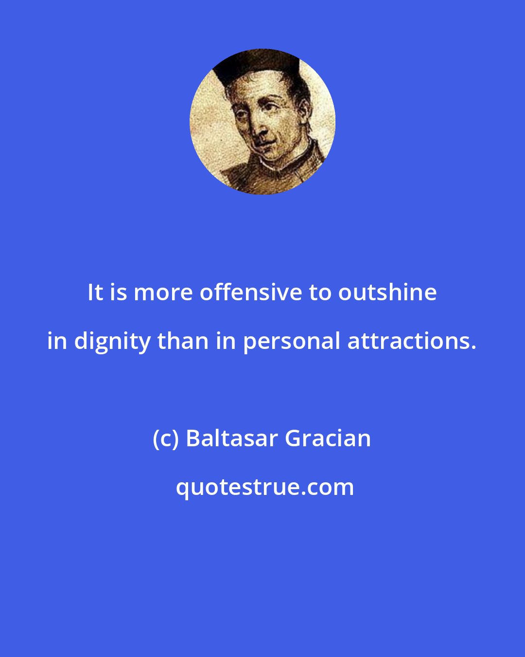 Baltasar Gracian: It is more offensive to outshine in dignity than in personal attractions.