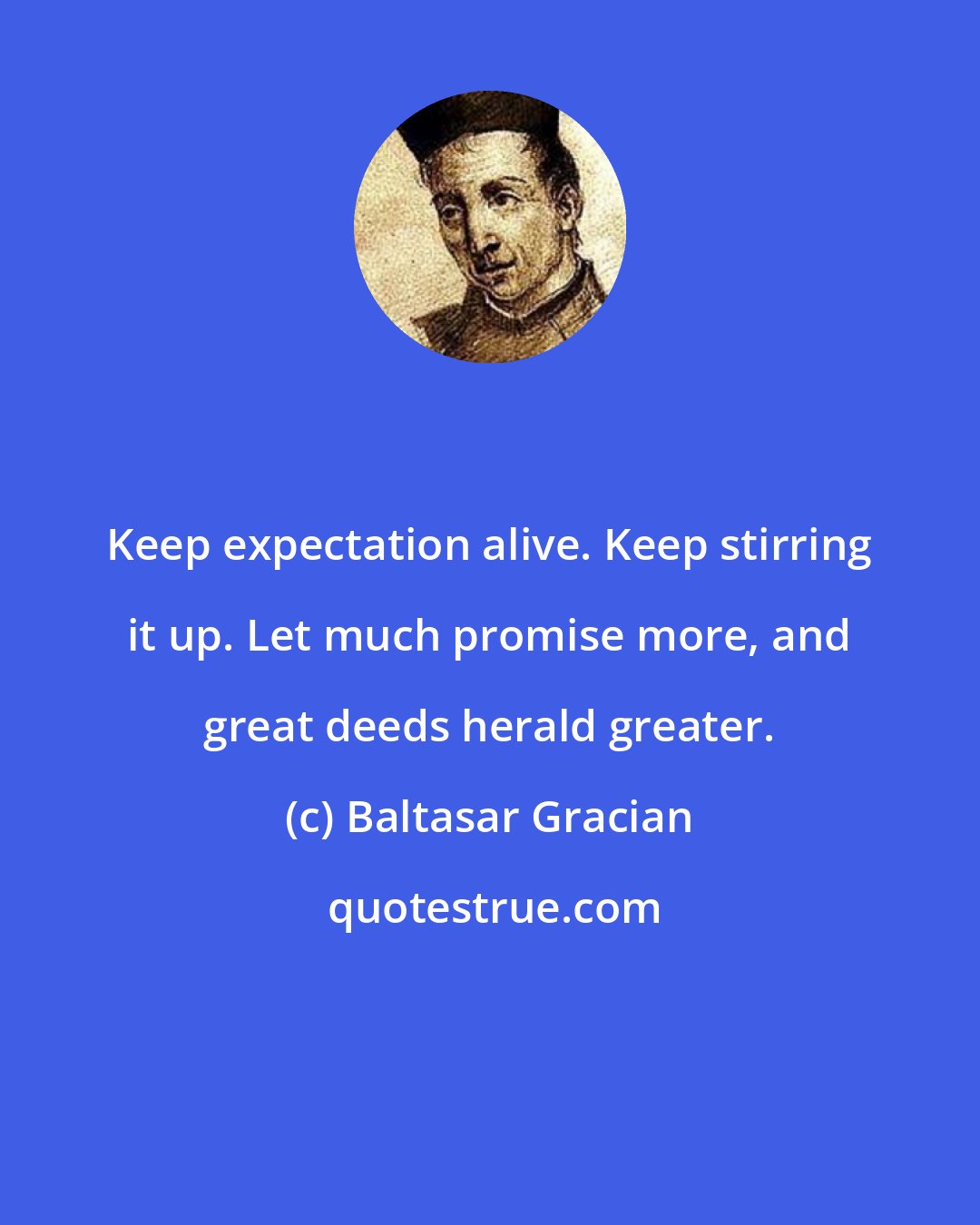 Baltasar Gracian: Keep expectation alive. Keep stirring it up. Let much promise more, and great deeds herald greater.