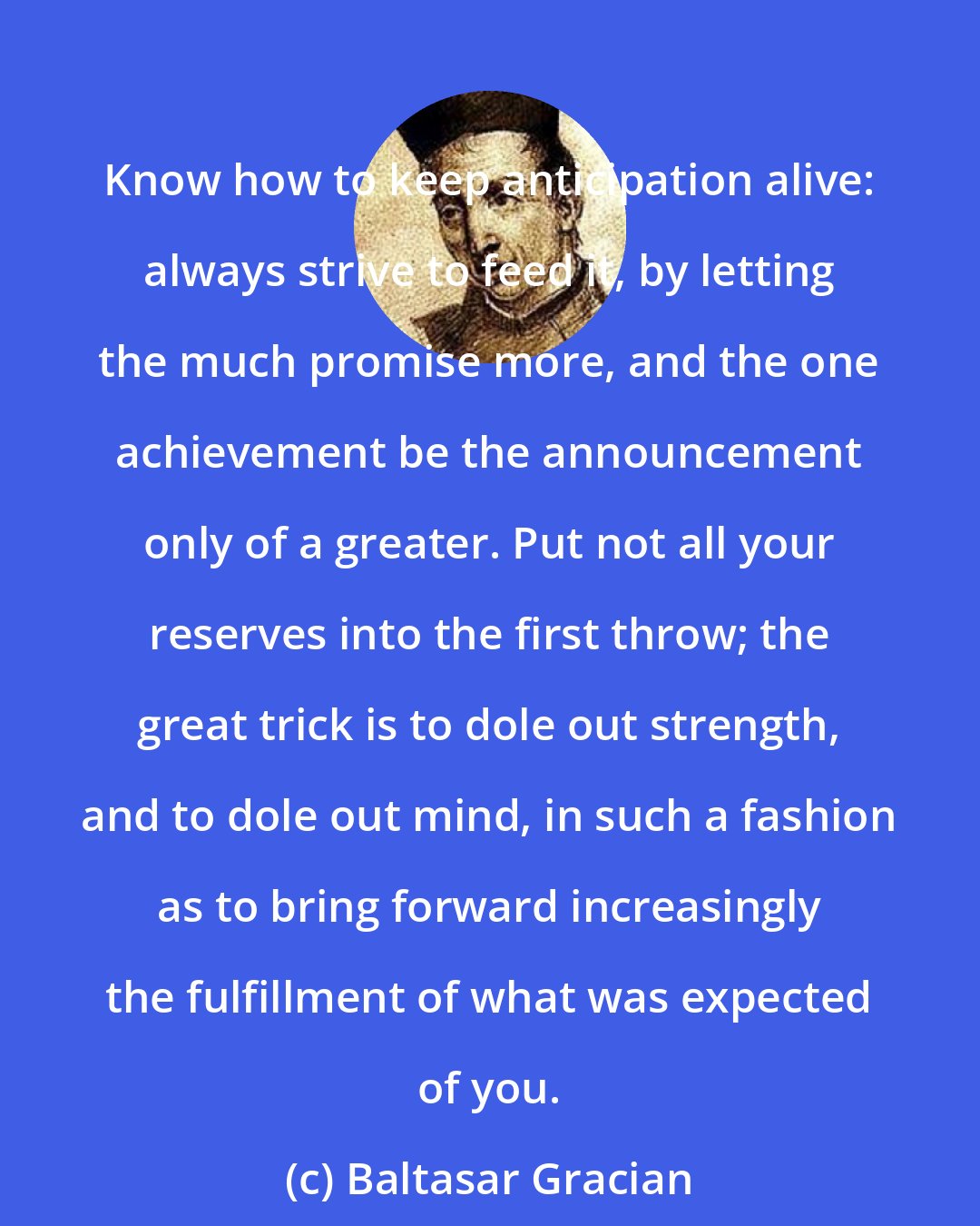 Baltasar Gracian: Know how to keep anticipation alive: always strive to feed it, by letting the much promise more, and the one achievement be the announcement only of a greater. Put not all your reserves into the first throw; the great trick is to dole out strength, and to dole out mind, in such a fashion as to bring forward increasingly the fulfillment of what was expected of you.