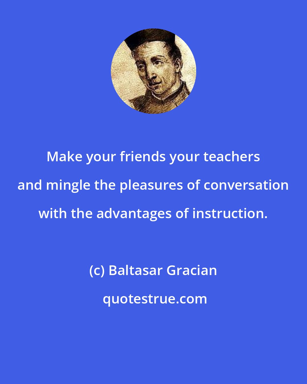 Baltasar Gracian: Make your friends your teachers and mingle the pleasures of conversation with the advantages of instruction.