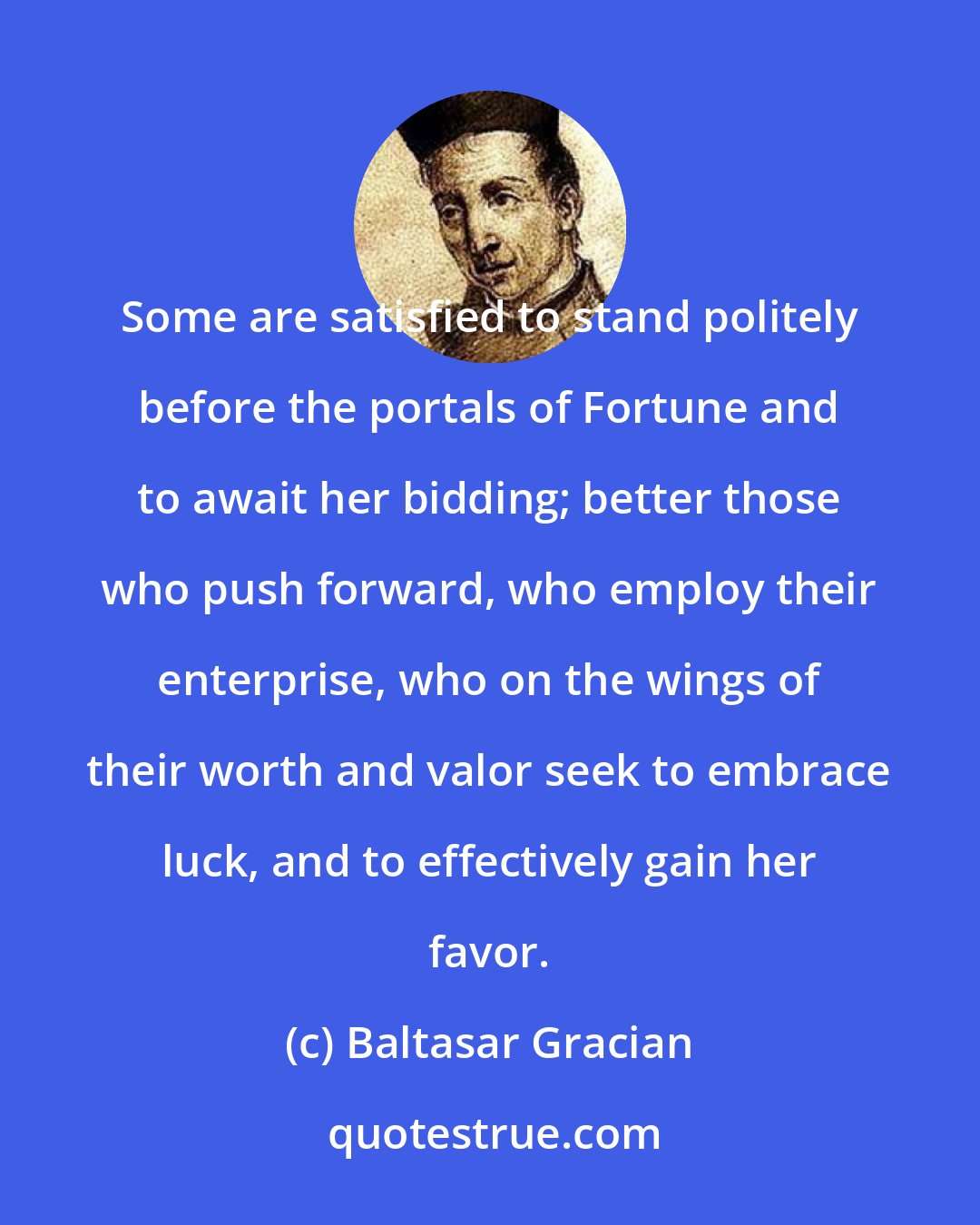 Baltasar Gracian: Some are satisfied to stand politely before the portals of Fortune and to await her bidding; better those who push forward, who employ their enterprise, who on the wings of their worth and valor seek to embrace luck, and to effectively gain her favor.