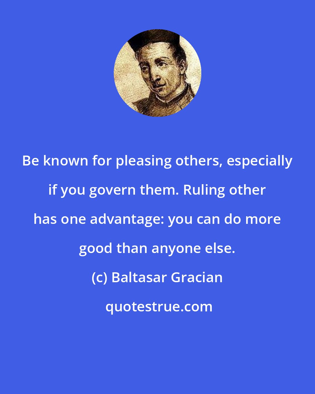 Baltasar Gracian: Be known for pleasing others, especially if you govern them. Ruling other has one advantage: you can do more good than anyone else.