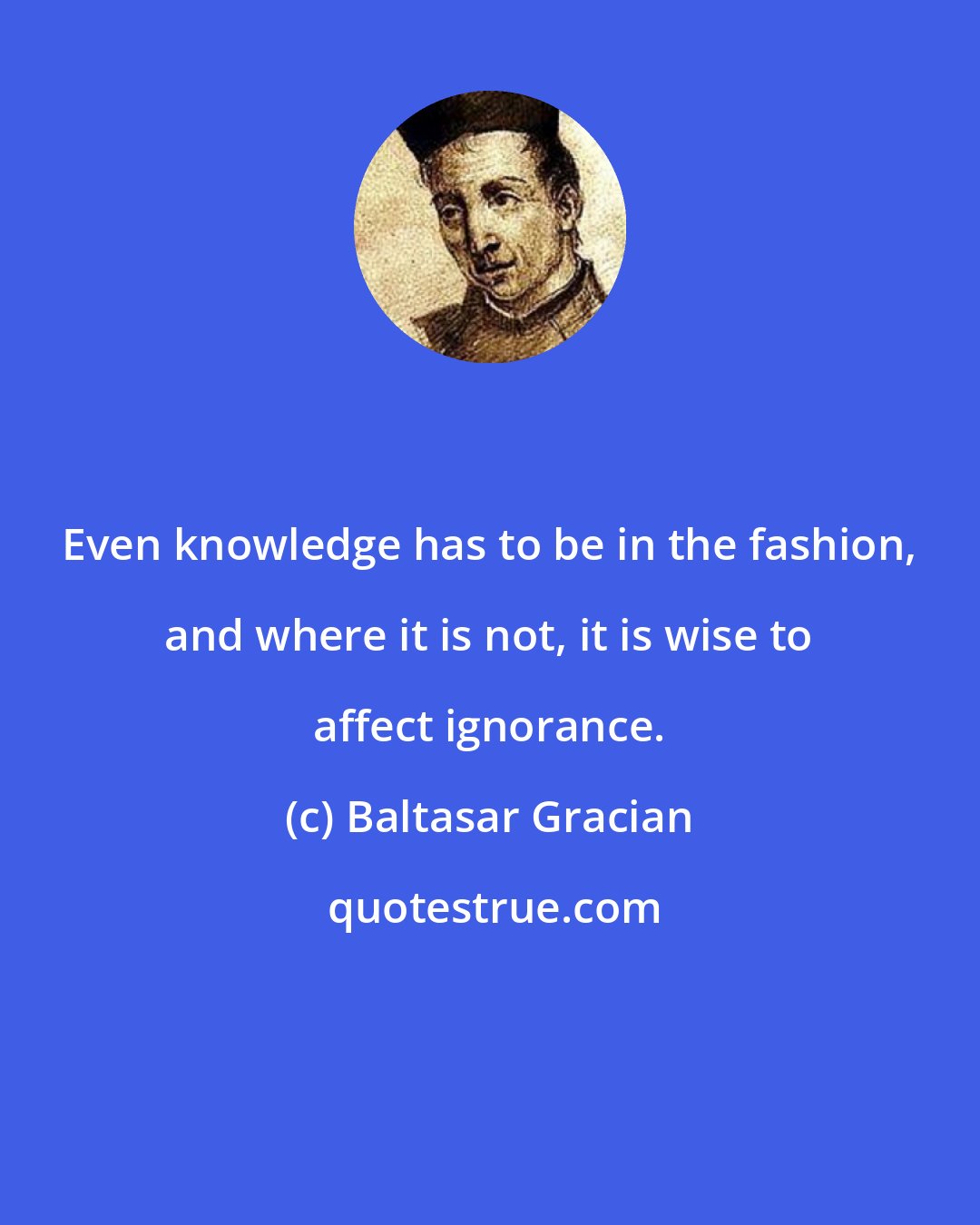 Baltasar Gracian: Even knowledge has to be in the fashion, and where it is not, it is wise to affect ignorance.