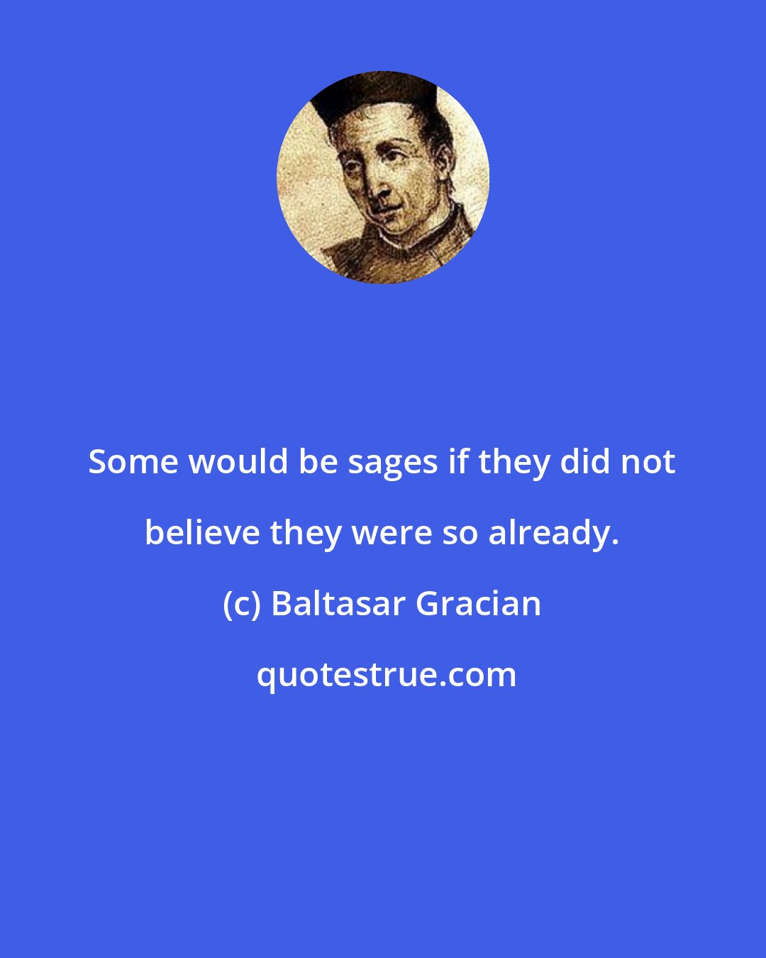 Baltasar Gracian: Some would be sages if they did not believe they were so already.