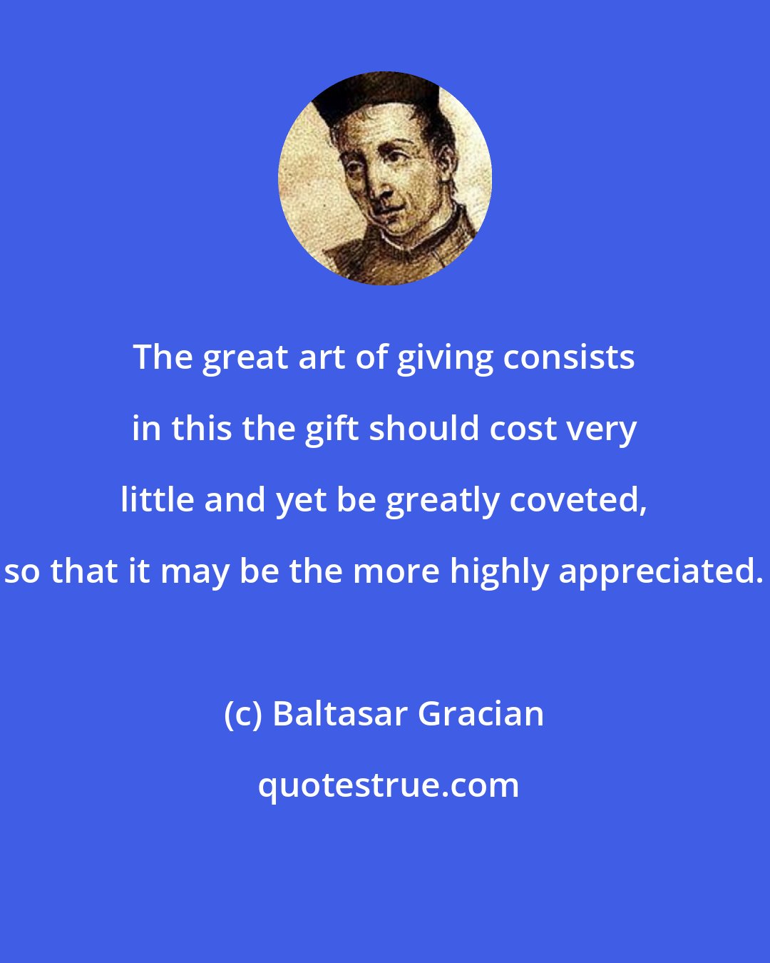 Baltasar Gracian: The great art of giving consists in this the gift should cost very little and yet be greatly coveted, so that it may be the more highly appreciated.