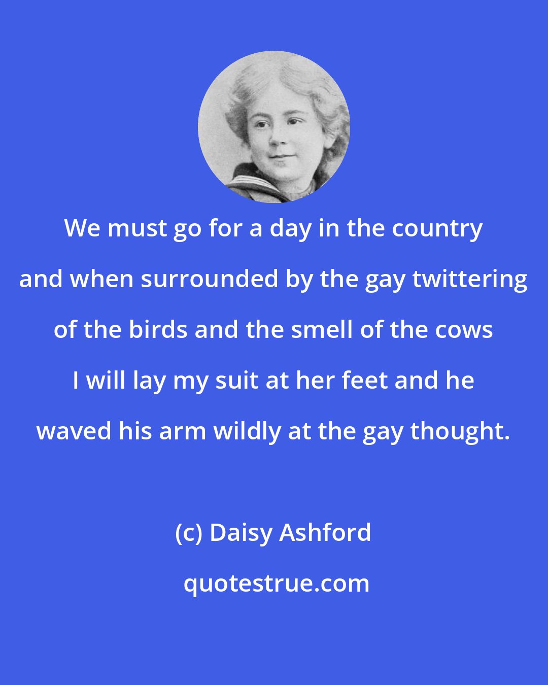Daisy Ashford: We must go for a day in the country and when surrounded by the gay twittering of the birds and the smell of the cows I will lay my suit at her feet and he waved his arm wildly at the gay thought.