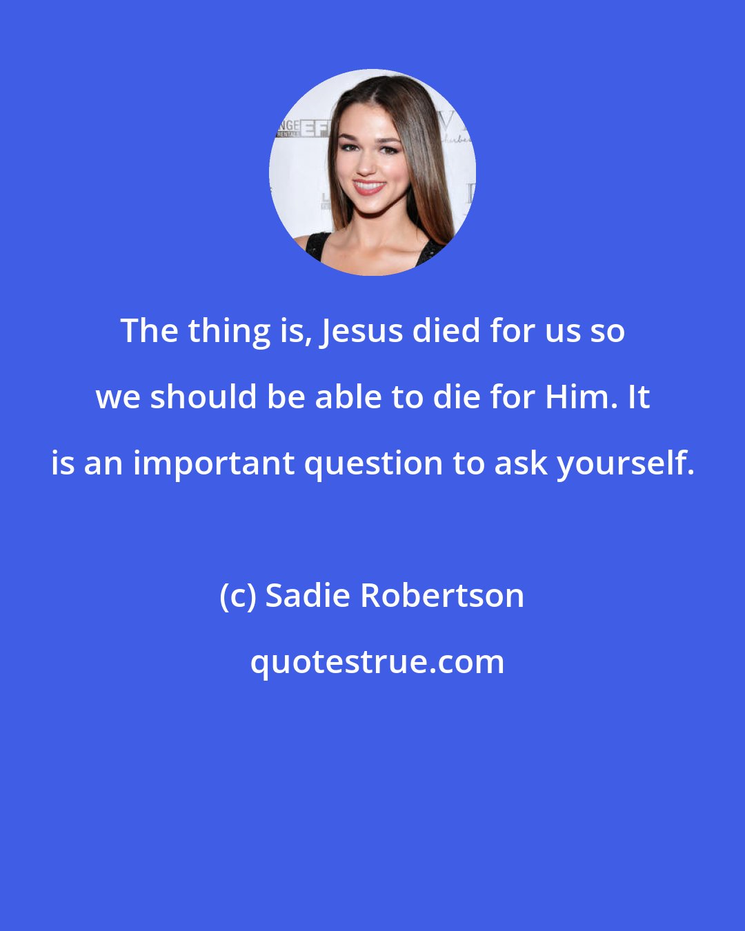 Sadie Robertson: The thing is, Jesus died for us so we should be able to die for Him. It is an important question to ask yourself.