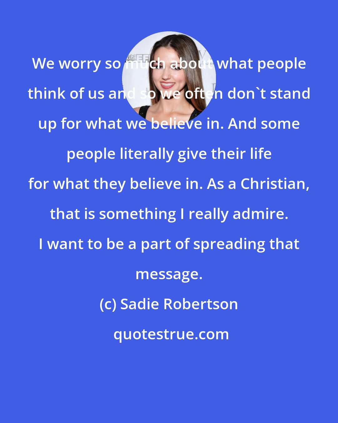 Sadie Robertson: We worry so much about what people think of us and so we often don't stand up for what we believe in. And some people literally give their life for what they believe in. As a Christian, that is something I really admire. I want to be a part of spreading that message.