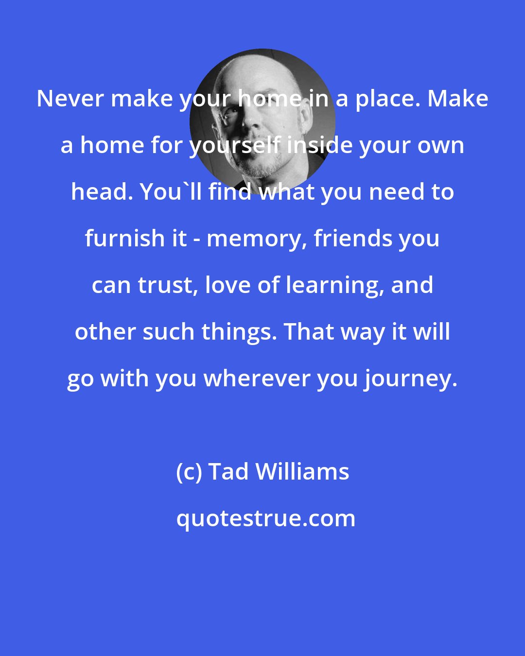 Tad Williams: Never make your home in a place. Make a home for yourself inside your own head. You'll find what you need to furnish it - memory, friends you can trust, love of learning, and other such things. That way it will go with you wherever you journey.