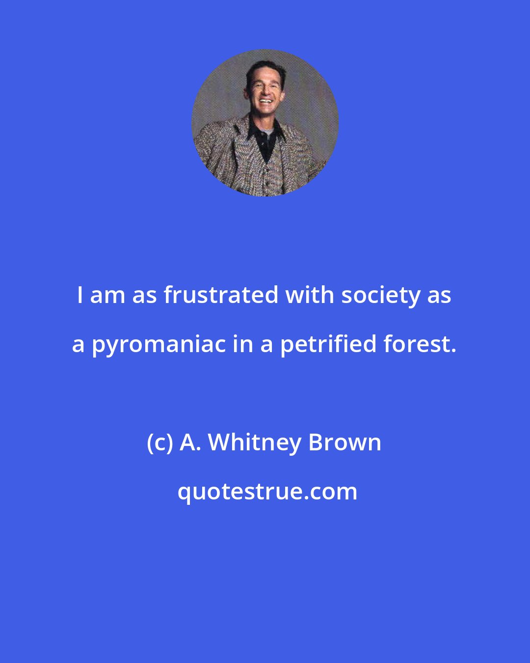 A. Whitney Brown: I am as frustrated with society as a pyromaniac in a petrified forest.