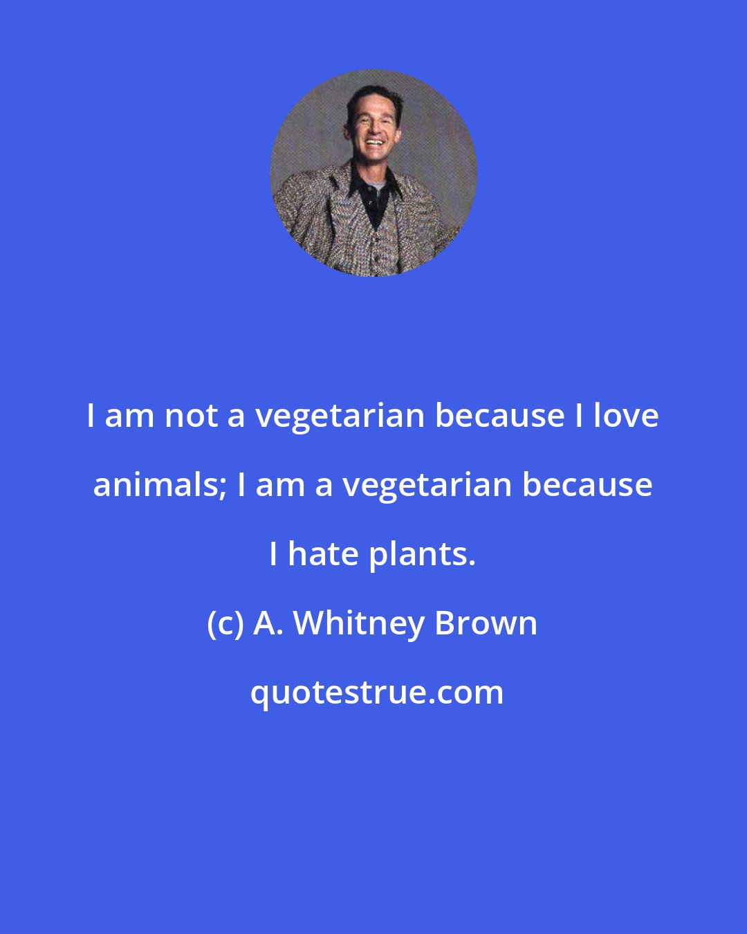 A. Whitney Brown: I am not a vegetarian because I love animals; I am a vegetarian because I hate plants.