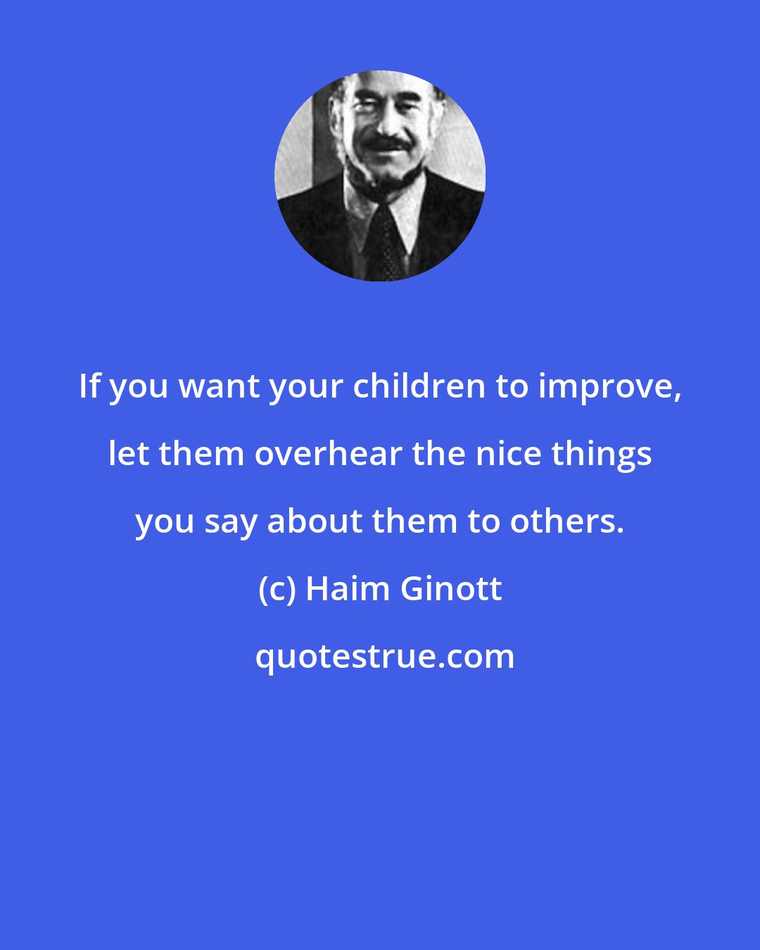 Haim Ginott: If you want your children to improve, let them overhear the nice things you say about them to others.