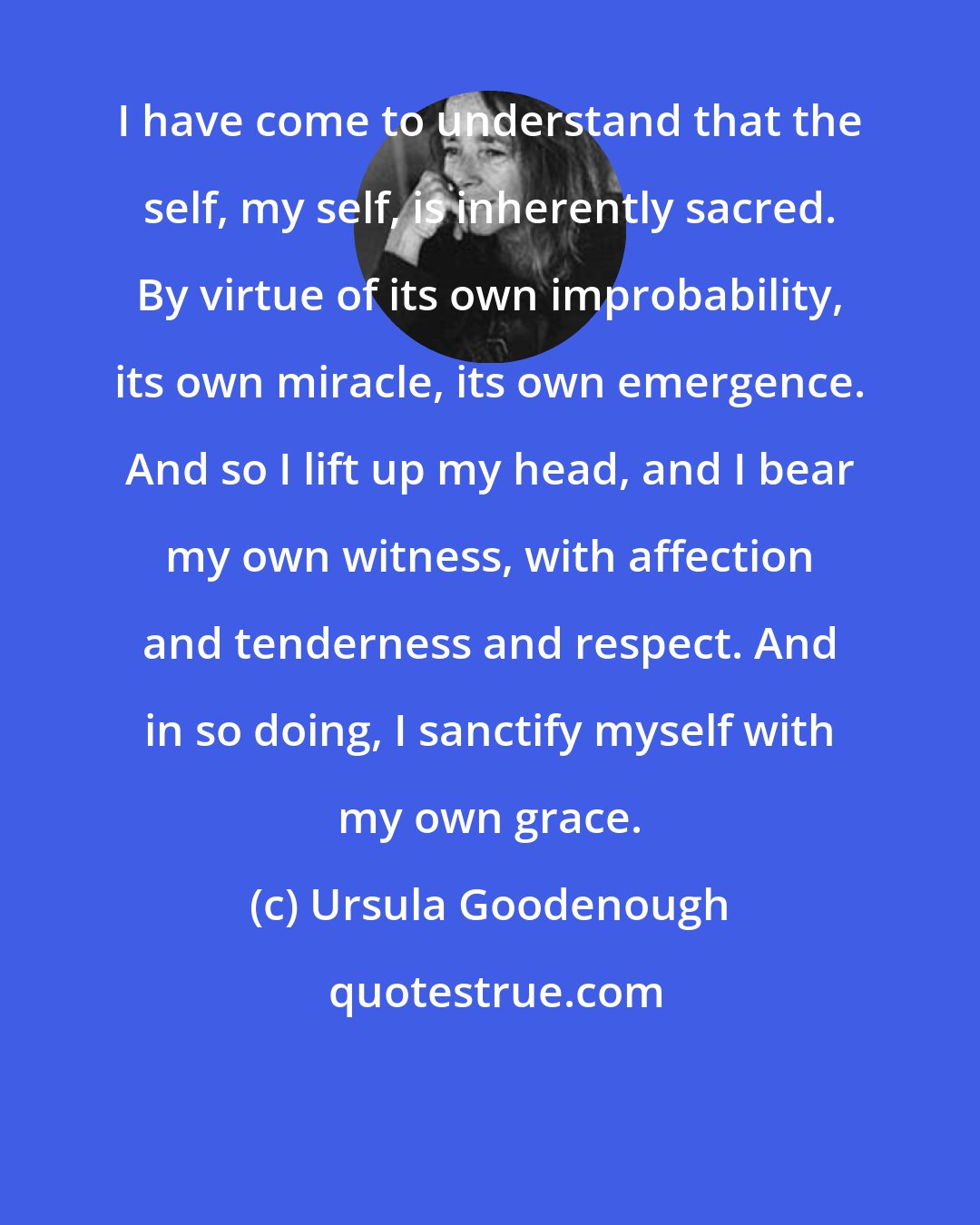 Ursula Goodenough: I have come to understand that the self, my self, is inherently sacred. By virtue of its own improbability, its own miracle, its own emergence. And so I lift up my head, and I bear my own witness, with affection and tenderness and respect. And in so doing, I sanctify myself with my own grace.